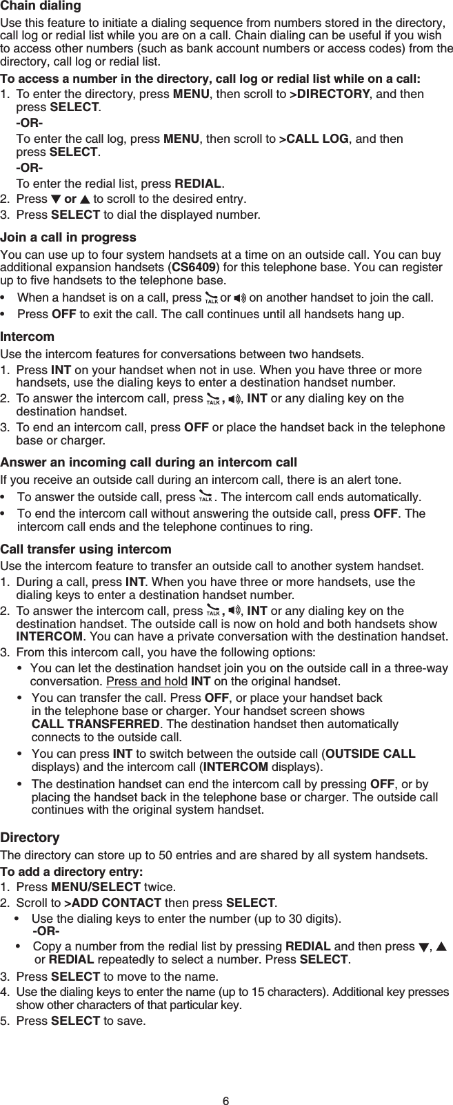 6Chain dialingUse this feature to initiate a dialing sequence from numbers stored in the directory, call log or redial list while you are on a call. Chain dialing can be useful if you wish to access other numbers (such as bank account numbers or access codes) from the directory, call log or redial list.To access a number in the directory, call log or redial list while on a call:To enter the directory, press MENU, then scroll to &gt;DIRECTORY, and then press SELECT.-OR-To enter the call log, press MENU, then scroll to &gt;CALL LOG, and then press SELECT.-OR-To enter the redial list, press REDIAL.Press  or  to scroll to the desired entry.Press SELECT to dial the displayed number.Join a call in progressYou can use up to four system handsets at a time on an outside call. You can buy additional expansion handsets (CS6409) for this telephone base. You can register WRVQſXGJCPFUGVUVQVJGVGNGRJQPGDCUGWhen a handset is on a call, press  or   on another handset to join the call.Press OFF to exit the call. The call continues until all handsets hang up.IntercomUse the intercom features for conversations between two handsets.Press INT on your handset when not in use. When you have three or more handsets, use the dialing keys to enter a destination handset number.To answer the intercom call, press  ,,INT or any dialing key on the destination handset.To end an intercom call, press OFF or place the handset back in the telephone base or charger.Answer an incoming call during an intercom callIf you receive an outside call during an intercom call, there is an alert tone.To answer the outside call, press  . The intercom call ends automatically.To end the intercom call without answering the outside call, press OFF. The intercom call ends and the telephone continues to ring.Call transfer using intercomUse the intercom feature to transfer an outside call to another system handset.During a call, press INT. When you have three or more handsets, use the dialing keys to enter a destination handset number.To answer the intercom call, press  ,,INT or any dialing key on the destination handset. The outside call is now on hold and both handsets show INTERCOM. You can have a private conversation with the destination handset.From this intercom call, you have the following options:You can let the destination handset join you on the outside call in a three-way     conversation. Press and hold INT on the original handset.You can transfer the call. Press OFF, or place your handset back        in the telephone base or charger. Your handset screen shows       CALL TRANSFERRED. The destination handset then automatically        connects to the outside call.You can press INT to switch between the outside call (OUTSIDE CALLdisplays) and the intercom call (INTERCOM displays).The destination handset can end the intercom call by pressing OFF, or by placing the handset back in the telephone base or charger. The outside call continues with the original system handset.DirectoryThe directory can store up to 50 entries and are shared by all system handsets.To add a directory entry:Press MENU/SELECT twice.Scroll to &gt;ADD CONTACT then press SELECT.Use the dialing keys to enter the number (up to 30 digits).     -OR-Copy a number from the redial list by pressing REDIAL and then press  ,or REDIAL repeatedly to select a number. Press SELECT.Press SELECT to move to the name.Use the dialing keys to enter the name (up to 15 characters). Additional key presses show other characters of that particular key.Press SELECT to save.1.2.3.••1.2.3.••1.2.3.••••1.2.••3.4.5.