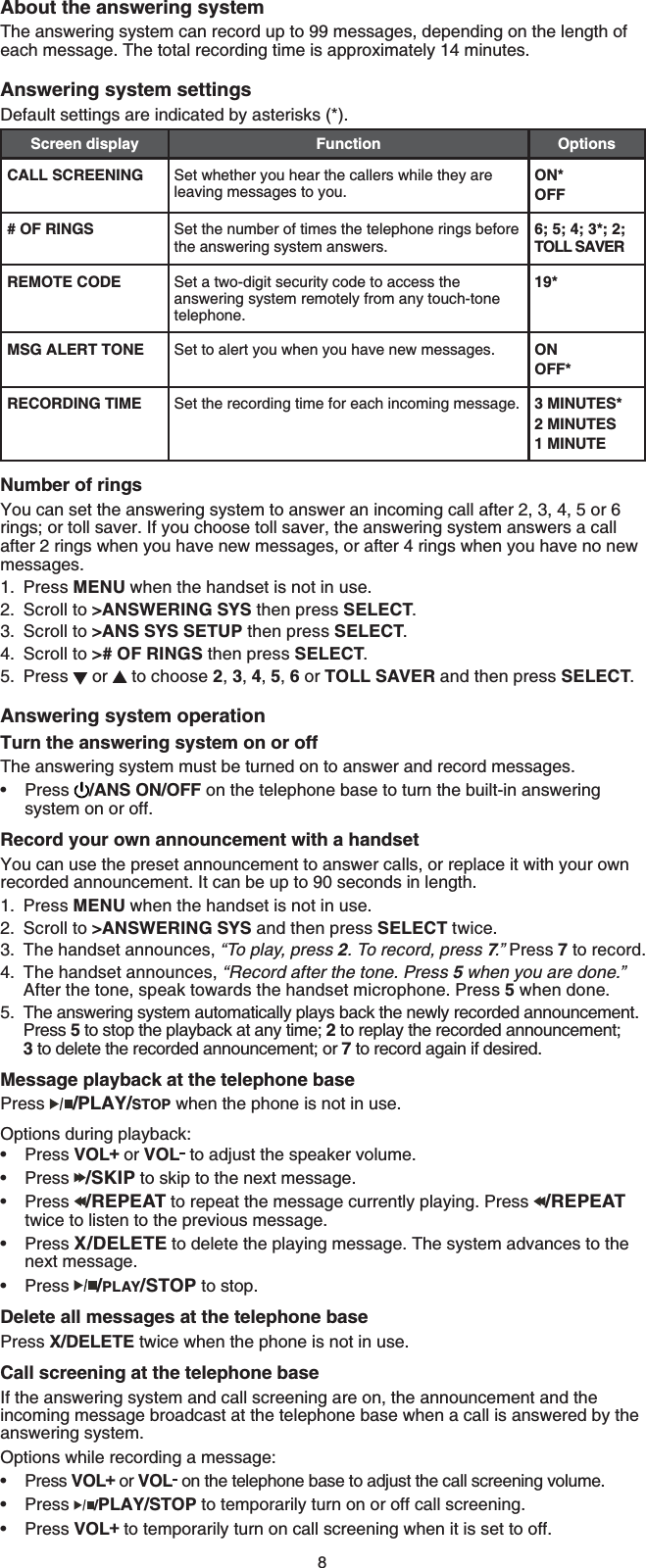 8About the answering systemThe answering system can record up to 99 messages, depending on the length of each message. The total recording time is approximately 14 minutes.Answering system settingsDefault settings are indicated by asterisks (*).Screen display Function OptionsCALL SCREENING Set whether you hear the callers while they are leaving messages to you.ON*OFF# OF RINGS Set the number of times the telephone rings before the answering system answers.6; 5; 4; 3*; 2; TOLL SAVERREMOTE CODE Set a two-digit security code to access the answering system remotely from any touch-tone telephone.19*MSG ALERT TONE Set to alert you when you have new messages. ONOFF*RECORDING TIME Set the recording time for each incoming message. 3 MINUTES*2 MINUTES1 MINUTENumber of ringsYou can set the answering system to answer an incoming call after 2, 3, 4, 5 or 6 rings; or toll saver. If you choose toll saver, the answering system answers a call after 2 rings when you have new messages, or after 4 rings when you have no new messages.Press MENU when the handset is not in use.Scroll to &gt;ANSWERING SYS then press SELECT.Scroll to &gt;ANS SYS SETUP then press SELECT.Scroll to &gt;# OF RINGS then press SELECT.Press   or   to choose 2,3,4,5,6 or TOLL SAVER and then press SELECT.Answering system operationTurn the answering system on or offThe answering system must be turned on to answer and record messages. Press /ANS ON/OFF on the telephone base to turn the built-in answering system on or off.Record your own announcement with a handsetYou can use the preset announcement to answer calls, or replace it with your own recorded announcement. It can be up to 90 seconds in length.Press MENU when the handset is not in use.Scroll to &gt;ANSWERING SYS and then press SELECT twice.The handset announces, “To play, press 2. To record, press 7.” Press 7 to record.The handset announces, “Record after the tone. Press 5 when you are done.”After the tone, speak towards the handset microphone. Press 5 when done.The answering system automatically plays back the newly recorded announcement. Press 5 to stop the playback at any time; 2 to replay the recorded announcement; 3 to delete the recorded announcement; or 7 to record again if desired.Message playback at the telephone basePress /PLAY/STOP when the phone is not in use.Options during playback:Press VOL  or VOL  to adjust the speaker volume.Press /SKIP to skip to the next message.Press /REPEAT to repeat the message currently playing. Press  /REPEATtwice to listen to the previous message.Press X/DELETE to delete the playing message. The system advances to the next message.Press /PLAY/STOP to stop.Delete all messages at the telephone basePress X/DELETE twice when the phone is not in use.Call screening at the telephone baseIf the answering system and call screening are on, the announcement and the incoming message broadcast at the telephone base when a call is answered by the answering system.Options while recording a message:Press VOL  or VOL  on the telephone base to adjust the call screening volume.Press /PLAY/STOP to temporarily turn on or off call screening.Press VOL  to temporarily turn on call screening when it is set to off.1.2.3.4.5.•1.2.3.4.5.••••••••