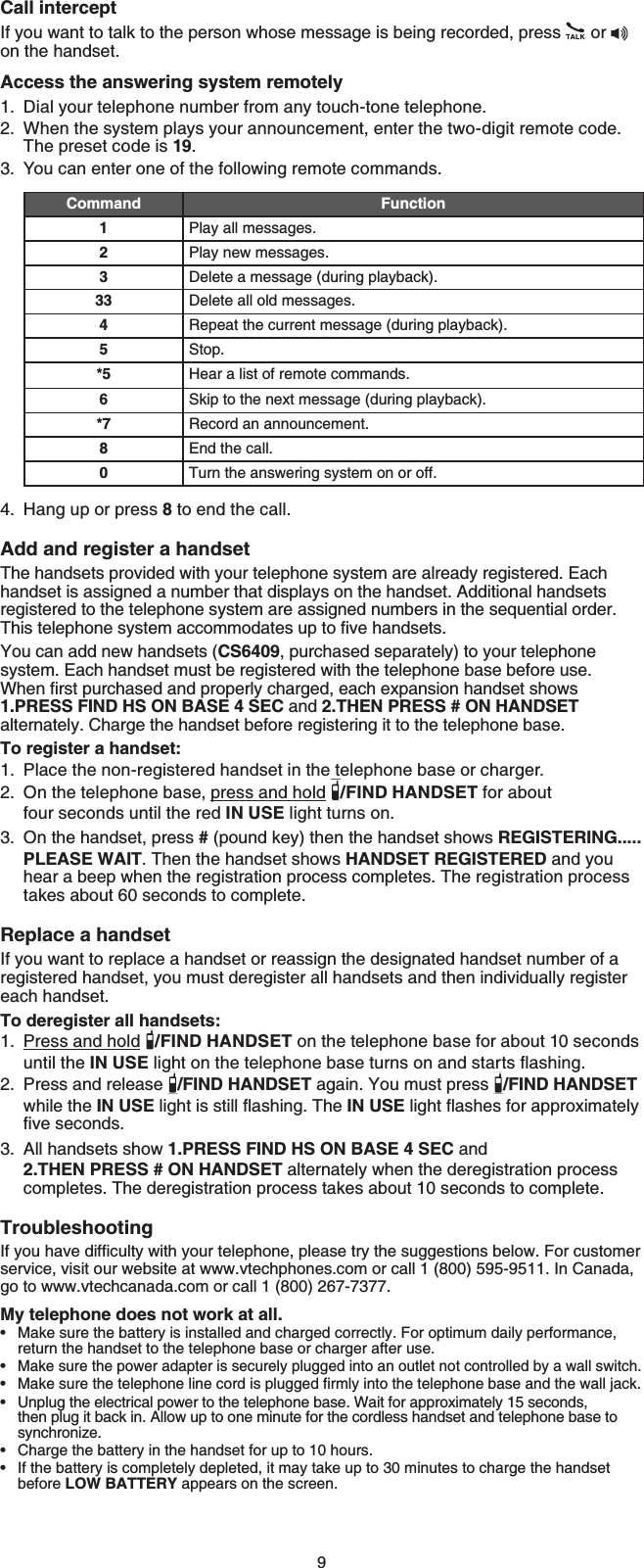 9Call interceptIf you want to talk to the person whose message is being recorded, press  oron the handset.Access the answering system remotelyDial your telephone number from any touch-tone telephone.When the system plays your announcement, enter the two-digit remote code. The preset code is 19.You can enter one of the following remote commands.Command Function1Play all messages.2Play new messages.3Delete a message (during playback).33 Delete all old messages.4Repeat the current message (during playback).5Stop.*5 Hear a list of remote commands.6Skip to the next message (during playback).*7 Record an announcement.8End the call.0Turn the answering system on or off.Hang up or press 8 to end the call.Add and register a handsetThe handsets provided with your telephone system are already registered. Each handset is assigned a number that displays on the handset. Additional handsets registered to the telephone system are assigned numbers in the sequential order. 6JKUVGNGRJQPGU[UVGOCEEQOOQFCVGUWRVQſXGJCPFUGVUYou can add new handsets (CS6409, purchased separately) to your telephone system. Each handset must be registered with the telephone base before use. 9JGPſTUVRWTEJCUGFCPFRTQRGTN[EJCTIGFGCEJGZRCPUKQPJCPFUGVUJQYU1.PRESS FIND HS ON BASE 4 SEC and 2.THEN PRESS # ON HANDSETalternately. Charge the handset before registering it to the telephone base.To register a handset:Place the non-registered handset in the telephone base or charger.On the telephone base, press and hold /FIND HANDSET for about four seconds until the red IN USE light turns on.On the handset, press # (pound key) then the handset shows REGISTERING.....PLEASE WAIT. Then the handset shows HANDSET REGISTERED and you hear a beep when the registration process completes. The registration process takes about 60 seconds to complete.Replace a handsetIf you want to replace a handset or reassign the designated handset number of a registered handset, you must deregister all handsets and then individually register each handset.To deregister all handsets:Press and hold /FIND HANDSET on the telephone base for about 10 seconds until the IN USENKIJVQPVJGVGNGRJQPGDCUGVWTPUQPCPFUVCTVUƀCUJKPIPress and release  /FIND HANDSET again. You must press  /FIND HANDSET while the IN USENKIJVKUUVKNNƀCUJKPI6JGIN USENKIJVƀCUJGUHQTCRRTQZKOCVGN[ſXGUGEQPFUAll handsets show 1.PRESS FIND HS ON BASE 4 SEC and 2.THEN PRESS # ON HANDSET alternately when the deregistration process completes. The deregistration process takes about 10 seconds to complete.Troubleshooting+H[QWJCXGFKHſEWNV[YKVJ[QWTVGNGRJQPGRNGCUGVT[VJGUWIIGUVKQPUDGNQY(QTEWUVQOGTservice, visit our website at www.vtechphones.com or call 1 (800) 595-9511. In Canada, go to www.vtechcanada.com or call 1 (800) 267-7377.My telephone does not work at all.Make sure the battery is installed and charged correctly. For optimum daily performance, return the handset to the telephone base or charger after use.Make sure the power adapter is securely plugged into an outlet not controlled by a wall switch./CMGUWTGVJGVGNGRJQPGNKPGEQTFKURNWIIGFſTON[KPVQVJGVGNGRJQPGDCUGCPFVJGYCNNLCEMUnplug the electrical power to the telephone base. Wait for approximately 15 seconds, then plug it back in. Allow up to one minute for the cordless handset and telephone base to synchronize.Charge the battery in the handset for up to 10 hours.If the battery is completely depleted, it may take up to 30 minutes to charge the handset before LOW BATTERY appears on the screen.1.2.3.4.1.2.3.1.2.3.••••••