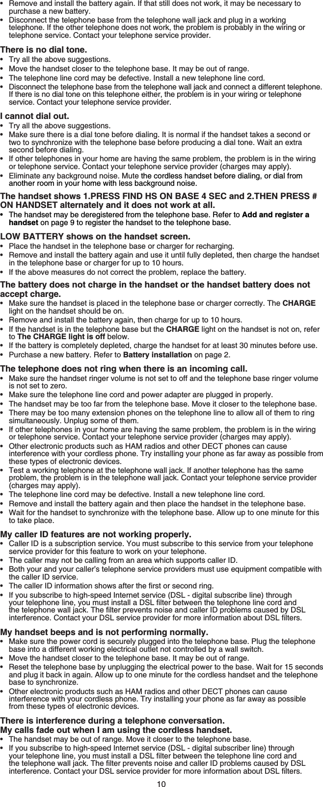 10Remove and install the battery again. If that still does not work, it may be necessary to purchase a new battery.Disconnect the telephone base from the telephone wall jack and plug in a working telephone. If the other telephone does not work, the problem is probably in the wiring or telephone service. Contact your telephone service provider.There is no dial tone.Try all the above suggestions.Move the handset closer to the telephone base. It may be out of range.The telephone line cord may be defective. Install a new telephone line cord.Disconnect the telephone base from the telephone wall jack and connect a different telephone. If there is no dial tone on this telephone either, the problem is in your wiring or telephone service. Contact your telephone service provider.I cannot dial out.Try all the above suggestions.Make sure there is a dial tone before dialing. It is normal if the handset takes a second or two to synchronize with the telephone base before producing a dial tone. Wait an extra second before dialing.If other telephones in your home are having the same problem, the problem is in the wiring or telephone service. Contact your telephone service provider (charges may apply).Eliminate any background noise. Mute the cordless handset before dialing, or dial from another room in your home with less background noise.The handset shows 1.PRESS FIND HS ON BASE 4 SEC and 2.THEN PRESS # ON HANDSET alternately and it does not work at all.The handset may be deregistered from the telephone base. Refer to Add and register a handset on page 9 to register the handset to the telephone base.LOW BATTERY shows on the handset screen.Place the handset in the telephone base or charger for recharging.Remove and install the battery again and use it until fully depleted, then charge the handset in the telephone base or charger for up to 10 hours.If the above measures do not correct the problem, replace the battery.The battery does not charge in the handset or the handset battery does not accept charge.Make sure the handset is placed in the telephone base or charger correctly. The CHARGElight on the handset should be on.Remove and install the battery again, then charge for up to 10 hours.If the handset is in the telephone base but the CHARGE light on the handset is not on, refer to The CHARGE light is off below.If the battery is completely depleted, charge the handset for at least 30 minutes before use.Purchase a new battery. Refer to Battery installation on page 2.The telephone does not ring when there is an incoming call.Make sure the handset ringer volume is not set to off and the telephone base ringer volume is not set to zero.Make sure the telephone line cord and power adapter are plugged in properly.The handset may be too far from the telephone base. Move it closer to the telephone base.There may be too many extension phones on the telephone line to allow all of them to ring simultaneously. Unplug some of them.If other telephones in your home are having the same problem, the problem is in the wiring or telephone service. Contact your telephone service provider (charges may apply).Other electronic products such as HAM radios and other DECT phones can cause interference with your cordless phone. Try installing your phone as far away as possible from these types of electronic devices.Test a working telephone at the telephone wall jack. If another telephone has the same problem, the problem is in the telephone wall jack. Contact your telephone service provider (charges may apply).The telephone line cord may be defective. Install a new telephone line cord.Remove and install the battery again and then place the handset in the telephone base.Wait for the handset to synchronize with the telephone base. Allow up to one minute for this to take place.My caller ID features are not working properly.Caller ID is a subscription service. You must subscribe to this service from your telephone service provider for this feature to work on your telephone.The caller may not be calling from an area which supports caller ID.Both your and your caller’s telephone service providers must use equipment compatible with the caller ID service.6JGECNNGT+&amp;KPHQTOCVKQPUJQYUCHVGTVJGſTUVQTUGEQPFTKPIIf you subscribe to high-speed Internet service (DSL - digital subscribe line) through [QWTVGNGRJQPGNKPG[QWOWUVKPUVCNNC&amp;5.ſNVGTDGVYGGPVJGVGNGRJQPGline cord and VJGVGNGRJQPGYCNNLCEM6JGſNVGTRTGXGPVUPQKUGCPFECNNGT+&amp;RTQDNGOUECWUGFD[&amp;5.KPVGTHGTGPEG%QPVCEV[QWT&amp;5.UGTXKEGRTQXKFGTHQTOQTGKPHQTOCVKQPCDQWV&amp;5.ſNVGTUMy handset beeps and is not performing normally.Make sure the power cord is securely plugged into the telephone base. Plug the telephone base into a different working electrical outlet not controlled by a wall switch.Move the handset closer to the telephone base. It may be out of range.Reset the telephone base by unplugging the electrical power to the base. Wait for 15 seconds and plug it back in again. Allow up to one minute for the cordless handset and the telephone base to synchronize.Other electronic products such as HAM radios and other DECT phones can cause interference with your cordless phone. Try installing your phone as far away as possible from these types of electronic devices.There is interference during a telephone conversation. My calls fade out when I am using the cordless handset.The handset may be out of range. Move it closer to the telephone base.If you subscribe to high-speed Internet service (DSL - digital subscriber line) through [QWTVGNGRJQPGNKPG[QWOWUVKPUVCNNC&amp;5.ſNVGTDGVYGGPVJGVGNGRJQPGNKPGEQTFCPFVJGVGNGRJQPGYCNNLCEM6JGſNVGTRTGXGPVUPQKUGCPFECNNGT+&amp;RTQDNGOUECWUGFD[&amp;5.KPVGTHGTGPEG%QPVCEV[QWT&amp;5.UGTXKEGRTQXKFGTHQTOQTGKPHQTOCVKQPCDQWV&amp;5.ſNVGTU••••••••••••••••••••••••••••••••••••••••