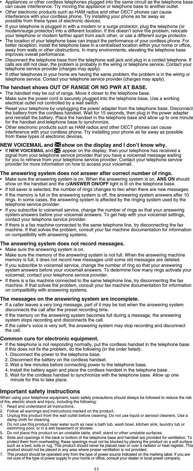 11Appliances or other cordless telephones plugged into the same circuit as the telephone base can cause interference. Try moving the appliance or telephone base to another outlet.Other electronic products such as HAM radios and other DECT phones can cause interference with your cordless phone. Try installing your phone as far away as possible from these types of electronic devices.If your telephone is plugged in with a modem or a surge protector, plug the telephone (or modem/surge protector) into a different location. If this doesn’t solve the problem, relocate your telephone or modem farther apart from each other, or use a different surge protector.The location of your telephone base can impact the performance of your cordless phone. For DGVVGTTGEGRVKQPKPUVCNNVJGVGNGRJQPGDCUGKPCEGPVTCNK\GFNQECVKQPYKVJKP[QWTJQOGQTQHſEGaway from walls or other obstructions. In many environments, elevating the telephone base improves overall performance.Disconnect the telephone base from the telephone wall jack and plug in a corded telephone. If calls are still not clear, the problem is probably in the wiring or telephone service. Contact your telephone service provider (charges may apply).If other telephones in your home are having the same problem, the problem is in the wiring or telephone service. Contact your telephone service provider (charges may apply).The handset shows OUT OF RANGE OR NO PWR AT BASE.The handset may be out of range. Move it closer to the telephone base.Make sure the power cord is securely plugged into the telephone base. Use a working electrical outlet not controlled by a wall switch.Reset your telephone by unplugging the power adapter from the telephone base. Disconnect the battery from the cordless handset. Wait for 15 seconds, then plug in the power adapter and reinstall the battery. Place the handset in the telephone base and allow up to one minute for the handset and telephone base to synchronize.Other electronic products such as HAM radios and other DECT phones can cause interference with your cordless phone. Try installing your phone as far away as possible from these types of electronic devices.NEW VOICEMAIL and  show on the display and I don’t know why.If NEW VOICEMAIL and appear on the display, then your telephone has received asignal from your telephone service provider that you have a voicemail message waitingfor you to retrieve from your telephone service provider. Contact your telephone serviceprovider for more information on how to access your voicemail.The answering system does not answer after correct number of rings.Make sure the answering system is on. When the answering system is on, ANS ON should show on the handset and the  /ANSWER ON/OFF light is lit on the telephone base.If toll saver is selected, the number of rings changes to two when there are new messages.If the memory is full or the answering system is off, the answering system answers after 10rings. In some cases, the answering system is affected by the ringing system used by the telephone service provider.If you subscribe to voicemail service, change the number of rings so that your answering system answers before your voicemail answers. To get help with your voicemail settings,contact your telephone service provider.If there is a fax machine connected to the same telephone line, try disconnecting the fax machine. If that solves the problem, consult your fax machine documentation for information on compatibility with answering systems. The answering system does not record messages.Make sure the answering system is on.Make sure the memory of the answering system is not full. When the answering machine memory is full, it does not record new messages until some old messages are deleted.If you subscribe to voicemail service, change the number of ring so that your answering system answers before your voicemail answers. To determine how many rings activate your voicemail, contact your telephone service provider.If there is a fax machine connected to the same telephone line, try disconnecting the fax machine. If that solves the problem, consult your fax machine documentation for information on compatibility with answering systems.The messages on the answering system are incomplete.If a caller leaves a very long message, part of it may be lost when the answering system disconnects the call after the preset recording time.If the memory on the answering system becomes full during a message, the answering system stops recording and disconnects the call.If the caller’s voice is very soft, the answering system may stop recording and disconnect the call.Common cure for electronic equipment.If the telephone is not responding normally, put the cordless handset in the telephone base. If this does PQVſZVJGRTQDNGO, do the following (in the order listed):1. Disconnect the power to the telephone base.2. Disconnect the battery on the cordless handset.3. Wait a few minutes before connecting power to the telephone base.4. Install the battery again and place the cordless handset in the telephone base .5. Wait for the cordless handset to synchronize with the telephone base. Allow up oneminute for this to take place.Important safety instructionsWhen using your telephone equipment, basic safety precautions should always be followed to reduce the risk QHſTGGNGEVTKEUJQEMCPFKPLWT[KPENWFKPIVJGHQNNQYKPIRead and understand all instructions.Follow all warnings and instructions marked on the product.Unplug this product from the wall outlet before cleaning. Do not use liquid or aerosol cleaners. Use a damp cloth for cleaning.Do not use this product near water such as near a bath tub, wash bowl, kitchen sink, laundry tub or swimming pool, or in a wet basement or shower.Do not place this product on an unstable table, shelf, stand or other unstable surfaces.Slots and openings in the back or bottom of the telephone base and handset are provided for ventilation. To protect them from overheating, these openings must not be blocked by placing the product on a soft surface such as a bed, sofa or rug. This product should never be placed near or over a radiator or heat register. This product should not be placed in any area where proper ventilation is not provided.This product should be operated only from the type of power source indicated on the marking label. If you are PQVUWTGQHVJGV[RGQHRQYGTUWRRN[KP[QWTJQOGQTQHſEGEQPUWNV[QWTFGCNGTQTNQECNRQYGTEQORCP[••••••••••••••••••••••••1.2.3.4.5.6.7.