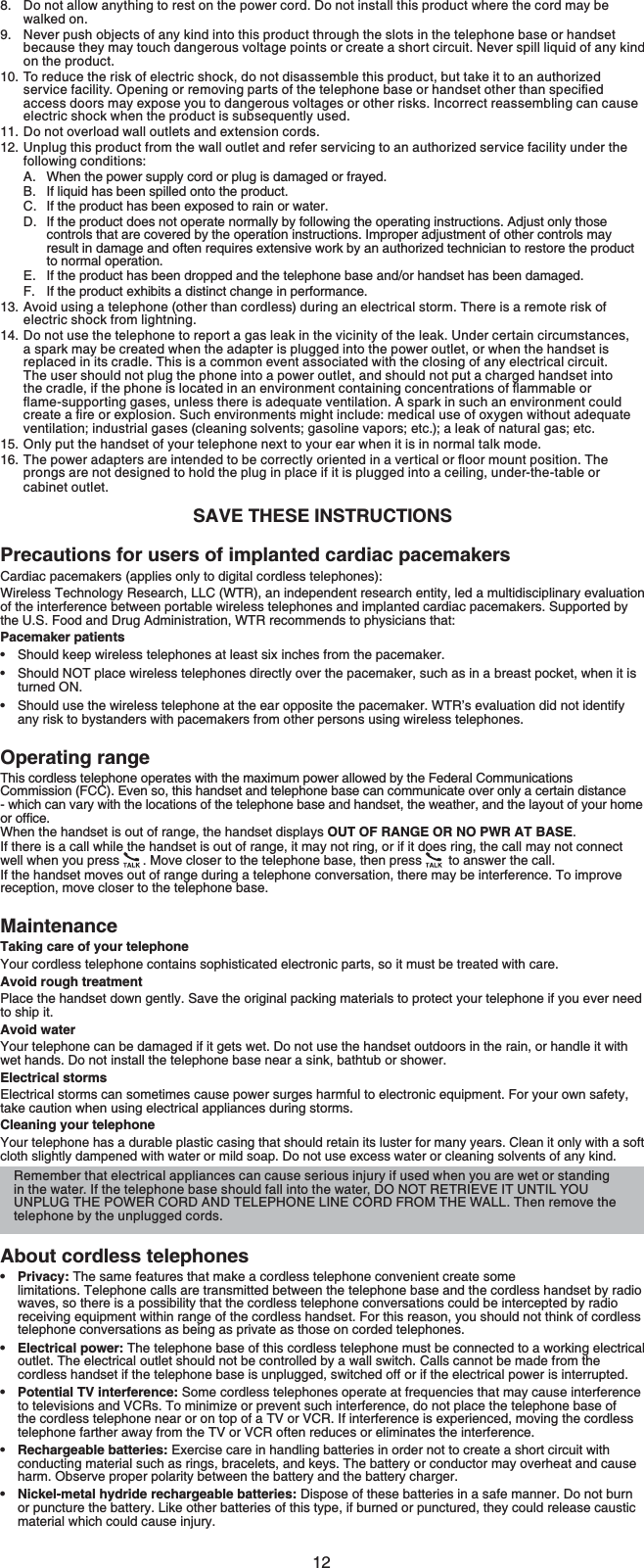 12Do not allow anything to rest on the power cord. Do not install this product where the cord may be walked on.Never push objects of any kind into this product through the slots in the telephone base or handset because they may touch dangerous voltage points or create a short circuit. Never spill liquid of any kind on the product.To reduce the risk of electric shock, do not disassemble this product, but take it to an authorized UGTXKEGHCEKNKV[1RGPKPIQTTGOQXKPIRCTVUQHVJGVGNGRJQPGDCUGQTJCPFUGVQVJGTVJCPURGEKſGFaccess doors may expose you to dangerous voltages or other risks. Incorrect reassembling can cause electric shock when the product is subsequently used.Do not overload wall outlets and extension cords. Unplug this product from the wall outlet and refer servicing to an authorized service facility under the following conditions:When the power supply cord or plug is damaged or frayed.If liquid has been spilled onto the product.If the product has been exposed to rain or water.If the product does not operate normally by following the operating instructions. Adjust only those controls that are covered by the operation instructions. Improper adjustment of other controls may result in damage and often requires extensive work by an authorized technician to restore the product to normal operation.If the product has been dropped and the telephone base and/or handset has been damaged.If the product exhibits a distinct change in performance.Avoid using a telephone (other than cordless) during an electrical storm. There is a remote risk of electric shock from lightning.Do not use the telephone to report a gas leak in the vicinity of the leak. Under certain circumstances,a spark may be created when the adapter is plugged into the power outlet, or when the handset isreplaced in its cradle. This is a common event associated with the closing of any electrical circuit.The user should not plug the phone into a power outlet, and should not put a charged handset into VJGETCFNGKHVJGRJQPGKUNQECVGFKPCPGPXKTQPOGPVEQPVCKPKPIEQPEGPVTCVKQPUQHƀCOOCDNG or ƀCOGUWRRQTVKPIICUGUWPNGUUVJGTGKUCFGSWCVGXGPVKNCVKQP#URCTMKPUWEJCPGPXKTQPOGPV could ETGCVGCſTGQTGZRNQUKQP5WEJGPXKTQPOGPVUOKIJVKPENWFGOGFKECNWUGQHQZ[IGPYKVJQWV adequate ventilation; industrial gases (cleaning solvents; gasoline vapors; etc.); a leak of natural gas; etc.Only put the handset of your telephone next to your ear when it is in normal talk mode.6JGRQYGTCFCRVGTUCTGKPVGPFGFVQDGEQTTGEVN[QTKGPVGFKPCXGTVKECNQTƀQQTOQWPVRQUKVKQP6JGprongs are not designed to hold the plug in place if it is plugged into a ceiling, under-the-table or cabinet outlet.SAVE THESE INSTRUCTIONSPrecautions for users of implanted cardiac pacemakersCardiac pacemakers (applies only to digital cordless telephones):Wireless Technology Research, LLC (WTR), an independent research entity, led a multidisciplinary evaluation of the interference between portable wireless telephones and implanted cardiac pacemakers. Supported by the U.S. Food and Drug Administration, WTR recommends to physicians that:Pacemaker patientsShould keep wireless telephones at least six inches from the pacemaker.Should NOT place wireless telephones directly over the pacemaker, such as in a breast pocket, when it is turned ON.Should use the wireless telephone at the ear opposite the pacemaker. WTR’s evaluation did not identify any risk to bystanders with pacemakers from other persons using wireless telephones.Operating rangeThis cordless telephone operates with the maximum power allowed by the Federal Communications Commission (FCC). Even so, this handset and telephone base can communicate over only a certain distance - which can vary with the locations of the telephone base and handset, the weather, and the layout of your home QTQHſEGWhen the handset is out of range, the handset displays OUT OF RANGE OR NO PWR AT BASE.If there is a call while the handset is out of range, it may not ring, or if it does ring, the call may not connect well when you press  . Move closer to the telephone base, then press  to answer the call. If the handset moves out of range during a telephone conversation, there may be interference. To improve reception, move closer to the telephone base.MaintenanceTaking care of your telephoneYour cordless telephone contains sophisticated electronic parts, so it must be treated with care.Avoid rough treatmentPlace the handset down gently. Save the original packing materials to protect your telephone if you ever need to ship it.Avoid waterYour telephone can be damaged if it gets wet. Do not use the handset outdoors in the rain, or handle it with wet hands. Do not install the telephone base near a sink, bathtub or shower.Electrical stormsElectrical storms can sometimes cause power surges harmful to electronic equipment. For your own safety, take caution when using electrical appliances during storms.Cleaning your telephoneYour telephone has a durable plastic casing that should retain its luster for many years. Clean it only with a soft cloth slightly dampened with water or mild soap. Do not use excess water or cleaning solvents of any kind.About cordless telephonesPrivacy: The same features that make a cordless telephone convenient create some limitations. Telephone calls are transmitted between the telephone base and the cordless handset by radio waves, so there is a possibility that the cordless telephone conversations could be intercepted by radio receiving equipment within range of the cordless handset. For this reason, you should not think of cordless telephone conversations as being as private as those on corded telephones.Electrical power: The telephone base of this cordless telephone must be connected to a working electrical outlet. The electrical outlet should not be controlled by a wall switch. Calls cannot be made from the cordless handset if the telephone base is unplugged, switched off or if the electrical power is interrupted.Potential TV interference: Some cordless telephones operate at frequencies that may cause interference to televisions and VCRs. To minimize or prevent such interference, do not place the telephone base of the cordless telephone near or on top of a TV or VCR. If interference is experienced, moving the cordless telephone farther away from the TV or VCR often reduces or eliminates the interference.Rechargeable batteries: Exercise care in handling batteries in order not to create a short circuit with conducting material such as rings, bracelets, and keys. The battery or conductor may overheat and cause harm. Observe proper polarity between the battery and the battery charger.Nickel-metal hydride rechargeable batteries: Dispose of these batteries in a safe manner. Do not burn or puncture the battery. Like other batteries of this type, if burned or punctured, they could release caustic material which could cause injury.8.9.10.11.12.A.B.C.D.E.F.13.14.15.16.••••••••Remember that electrical appliances can cause serious injury if used when you are wet or standing in the water. If the telephone base should fall into the water, DO NOT RETRIEVE IT UNTIL YOU UNPLUG THE POWER CORD AND TELEPHONE LINE CORD FROM THE WALL. Then remove the telephone by the unplugged cords.