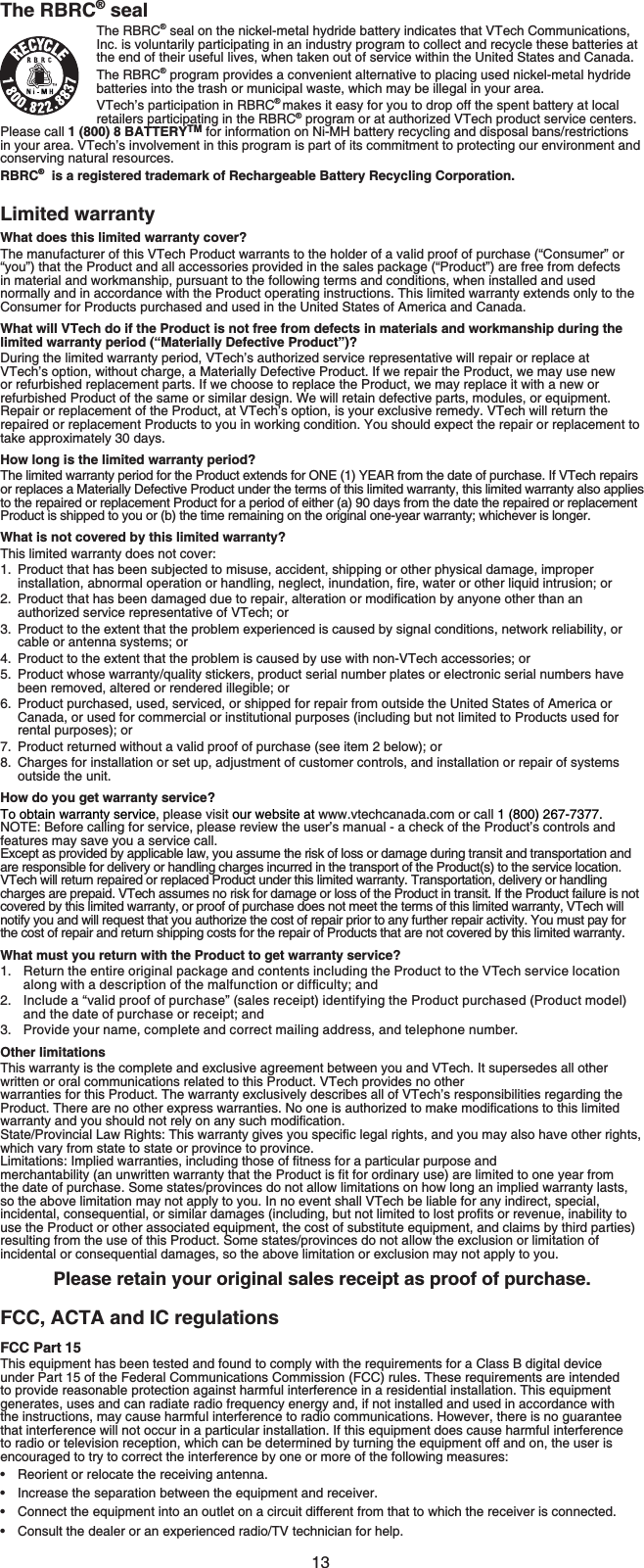 13The RBRC® sealThe RBRC® seal on the nickel-metal hydride battery indicates that VTech Communications, Inc. is voluntarily participating in an industry program to collect and recycle these batteries at the end of their useful lives, when taken out of service within the United States and Canada.The RBRC® program provides a convenient alternative to placing used nickel-metal hydride batteries into the trash or municipal waste, which may be illegal in your area.VTech’s participation in RBRC®makes it easy for you to drop off the spent battery at local retailers participating in the RBRC® program or at authorized VTech product service centers. Please call 1 (800) 8 BATTERYTM for information on Ni-MH battery recycling and disposal bans/restrictions in your area. VTech’s involvement in this program is part of its commitment to protecting our environment and conserving natural resources.RBRC®  is a registered trademark of Rechargeable Battery Recycling Corporation.Limited warrantyWhat does this limited warranty cover?The manufacturer of this VTech Product warrants to the holder of a valid proof of purchase (“Consumer” or “you”) that the Product and all accessories provided in the sales package (“Product”) are free from defects in material and workmanship, pursuant to the following terms and conditions, when installed and used normally and in accordance with the Product operating instructions. This limited warranty extends only to the Consumer for Products purchased and used in the United States of America and Canada.What will VTech do if the Product is not free from defects in materials and workmanship during the limited warranty period (“Materially Defective Product”)?During the limited warranty period, VTech’s authorized service representative will repair or replace at VTech’s option, without charge, a Materially Defective Product. If we repair the Product, we may use new or refurbished replacement parts. If we choose to replace the Product, we may replace it with a new or refurbished Product of the same or similar design. We will retain defective parts, modules, or equipment. Repair or replacement of the Product, at VTech’s option, is your exclusive remedy. VTech will return the repaired or replacement Products to you in working condition. You should expect the repair or replacement to take approximately 30 days.How long is the limited warranty period?The limited warranty period for the Product extends for ONE (1) YEAR from the date of purchase. If VTech repairs or replaces a Materially Defective Product under the terms of this limited warranty, this limited warranty also applies to the repaired or replacement Product for a period of either (a) 90 days from the date the repaired or replacement Product is shipped to you or (b) the time remaining on the original one-year warranty; whichever is longer.What is not covered by this limited warranty?This limited warranty does not cover:1. Product that has been subjected to misuse, accident, shipping or other physical damage, improper KPUVCNNCVKQPCDPQTOCNQRGTCVKQPQTJCPFNKPIPGINGEVKPWPFCVKQPſTGYCVGTQTQVJGTNKSWKFKPVTWUKQPQT 2TQFWEVVJCVJCUDGGPFCOCIGFFWGVQTGRCKTCNVGTCVKQPQTOQFKſECVKQPD[CP[QPGQVJGTVJCPCPauthorized service representative of VTech; or3. Product to the extent that the problem experienced is caused by signal conditions, network reliability, or cable or antenna systems; or4. Product to the extent that the problem is caused by use with non-VTech accessories; or5. Product whose warranty/quality stickers, product serial number plates or electronic serial numbers have been removed, altered or rendered illegible; or6. Product purchased, used, serviced, or shipped for repair from outside the United States of America or Canada, or used for commercial or institutional purposes (including but not limited to Products used for rental purposes); or7. Product returned without a valid proof of purchase (see item 2 below); or8. Charges for installation or set up, adjustment of customer controls, and installation or repair of systems outside the unit.How do you get warranty service?To obtain warranty service, please visit our website at www.vtechcanada.com or call 1 (800) 267-7377. NOTE: Before calling for service, please review the user’s manual - a check of the Product’s controls and features may save you a service call.Except as provided by applicable law, you assume the risk of loss or damage during transit and transportation and are responsible for delivery or handling charges incurred in the transport of the Product(s) to the service location. VTech will return repaired or replaced Product under this limited warranty. Transportation, delivery or handling charges are prepaid. VTech assumes no risk for damage or loss of the Product in transit. If the Product failure is not covered by this limited warranty, or proof of purchase does not meet the terms of this limited warranty, VTech will notify you and will request that you authorize the cost of repair prior to any further repair activity. You must pay for the cost of repair and return shipping costs for the repair of Products that are not covered by this limited warranty.What must you return with the Product to get warranty service?Return the entire original package and contents including the Product to the VTech service location CNQPIYKVJCFGUETKRVKQPQHVJGOCNHWPEVKQPQTFKHſEWNV[CPFInclude a “valid proof of purchase” (sales receipt) identifying the Product purchased (Product model) and the date of purchase or receipt; andProvide your name, complete and correct mailing address, and telephone number.Other limitationsThis warranty is the complete and exclusive agreement between you and VTech. It supersedes all other written or oral communications related to this Product. VTech provides no other warranties for this Product. The warranty exclusively describes all of VTech’s responsibilities regarding the 2TQFWEV6JGTGCTGPQQVJGTGZRTGUUYCTTCPVKGU0QQPGKUCWVJQTK\GFVQOCMGOQFKſECVKQPUVQVJKUNKOKVGFYCTTCPV[CPF[QWUJQWNFPQVTGN[QPCP[UWEJOQFKſECVKQP5VCVG2TQXKPEKCN.CY4KIJVU6JKUYCTTCPV[IKXGU[QWURGEKſENGICNTKIJVUCPF[QWOC[CNUQJCXGQVJGTTKIJVUwhich vary from state to state or province to province..KOKVCVKQPU+ORNKGFYCTTCPVKGUKPENWFKPIVJQUGQHſVPGUUHQTCRCTVKEWNCTRWTRQUGCPFOGTEJCPVCDKNKV[CPWPYTKVVGPYCTTCPV[VJCVVJG2TQFWEVKUſVHQTQTFKPCT[WUGCTGNKOKVGFVQQPG[GCTHTQOthe date of purchase. Some states/provinces do not allow limitations on how long an implied warranty lasts, so the above limitation may not apply to you. In no event shall VTech be liable for any indirect, special, KPEKFGPVCNEQPUGSWGPVKCNQTUKOKNCTFCOCIGUKPENWFKPIDWVPQVNKOKVGFVQNQUVRTQſVUQTTGXGPWGKPCDKNKV[VQuse the Product or other associated equipment, the cost of substitute equipment, and claims by third parties) resulting from the use of this Product. Some states/provinces do not allow the exclusion or limitation of incidental or consequential damages, so the above limitation or exclusion may not apply to you.Please retain your original sales receipt as proof of purchase.FCC, ACTA and IC regulationsFCC Part 15This equipment has been tested and found to comply with the requirements for a Class B digital device under Part 15 of the Federal Communications Commission (FCC) rules. These requirements are intended to provide reasonable protection against harmful interference in a residential installation. This equipment generates, uses and can radiate radio frequency energy and, if not installed and used in accordance with the instructions, may cause harmful interference to radio communications. However, there is no guarantee that interference will not occur in a particular installation. If this equipment does cause harmful interference to radio or television reception, which can be determined by turning the equipment off and on, the user is encouraged to try to correct the interference by one or more of the following measures:Reorient or relocate the receiving antenna.Increase the separation between the equipment and receiver.Connect the equipment into an outlet on a circuit different from that to which the receiver is connected.Consult the dealer or an experienced radio/TV technician for help.1.2.3.••••