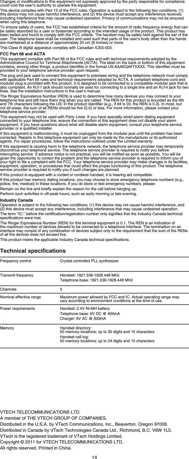 14VTECH TELECOMMUNICATIONS LTD.A member of THE VTECH GROUP OF COMPANIES.Distributed in the U.S.A. by VTech Communications, Inc., Beaverton, Oregon 97008.Distributed in Canada by VTech Technologies Canada Ltd., Richmond, B.C. V6W 1L5.VTech is the registered trademark of VTech Holdings Limited.Copyright © 2011 for VTECH TELECOMMUNICATIONS LTD.All rights reserved. Printed in China.%JCPIGUQTOQFKſECVKQPUVQVJKUGSWKROGPVPQVGZRTGUUN[CRRTQXGFD[VJGRCTV[TGURQPUKDNGHQTEQORNKCPEGcould void the user’s authority to operate the equipment.This device complies with Part 15 of the FCC rules. Operation is subject to the following two conditions: (1)this device may not cause harmful interference, and (2) this device must accept any interference received, including interference that may cause undesired operation. Privacy of communications may not be ensured when using this telephone.To ensure safety of users, the FCC has established criteria for the amount of radio frequency energy that can be safely absorbed by a user or bystander according to the intended usage of the product. This product has been tested and found to comply with the FCC criteria. The handset may be safely held against the ear of the user. The telephone base shall be installed and used such that parts of the user’s body other than the hands are maintained at a distance of approximately 20 cm (8 inches) or more.This Class B digital apparatus complies with Canadian ICES-003.FCC Part 68 and ACTAThis equipment complies with Part 68 of the FCC rules and with technical requirements adopted by the Administrative Council for Terminal Attachments (ACTA). The label on the back or bottom of this equipment EQPVCKPUCOQPIQVJGTVJKPIUCRTQFWEVKFGPVKſGTKPVJGHQTOCV75###&apos;36::::6JKUKFGPVKſGTOWUVDGprovided to your telephone service provider upon request.The plug and jack used to connect this equipment to premises wiring and the telephone network must comply with applicable Part 68 rules and technical requirements adopted by ACTA. A compliant telephone cord and modular plug is provided with this product. It is designed to be connected to a compatible modular jack that is also compliant. An RJ11 jack should normally be used for connecting to a single line and an RJ14 jack for two lines. See the installation instructions in the user’s manual.The Ringer Equivalence Number (REN) is used to determine how many devices you may connect to your telephone line and still have them ring when you are called. The REN for this product is encoded as the 6th CPFVJEJCTCEVGTUHQNNQYKPIVJG75KPVJGRTQFWEVKFGPVKſGTGIKHKUVJG4&apos;0KU+POQUVDWVPQVCNNCTGCUVJGUWOQHCNN4&apos;0UUJQWNFDGſXGQTNGUU(QTOQTGKPHQTOCVKQPRNGCUGEQPVCEV[QWTtelephone service provider.This equipment may not be used with Party Lines. If you have specially wired alarm dialing equipment connected to your telephone line, ensure the connection of this equipment does not disable your alarm equipment. If you have questions about what will disable alarm equipment, consult your telephone service RTQXKFGTQTCSWCNKſGFKPUVCNNGTIf this equipment is malfunctioning, it must be unplugged from the modular jack until the problem has been corrected. Repairs to this telephone equipment can only be made by the manufacturer or its authorized agents. For repair procedures, follow the instructions outlined under the Limited warranty.If this equipment is causing harm to the telephone network, the telephone service provider may temporarily discontinue your telephone service. The telephone service provider is required to notify you before KPVGTTWRVKPIUGTXKEG+HCFXCPEGPQVKEGKUPQVRTCEVKECN[QWYKNNDGPQVKſGFCUUQQPCURQUUKDNG;QWYKNNDGgiven the opportunity to correct the problem and the telephone service provider is required to inform you of [QWTTKIJVVQſNGCEQORNCKPVYKVJVJG(%%;QWTVGNGRJQPGUGTXKEGRTQXKFGTOC[OCMGEJCPIGUKPKVUHCEKNKVKGUequipment, operation, or procedures that could affect the proper functioning of this product. The telephone service provider is required to notify you if such changes are planned.If this product is equipped with a corded or cordless handset, it is hearing aid compatible.If this product has memory dialing locations, you may choose to store emergency telephone numbers (e.g., RQNKEGſTGOGFKECNKPVJGUGNQECVKQPU+H[QWFQUVQTGQTVGUVGOGTIGPE[PWODGTURNGCUG4GOCKPQPVJGNKPGCPFDTKGƀ[GZRNCKPVJGTGCUQPHQTVJGECNNDGHQTGJCPIKPIWRPerform such activities in off-peak hours, such as early morning or late evening.Industry CanadaOperation is subject to the following two conditions: (1) this device may not cause harmful interference, and (2) this device must accept any interference, including interference that may cause undesired operation.6JGVGTOŎŏ+%ŎŏDGHQTGVJGEGTVKſECVKQPTGIKUVTCVKQPPWODGTQPN[UKIPKſGUVJCVVJG+PFWUVT[%CPCFCVGEJPKECNURGEKſECVKQPUYGTGOGVThe Ringer Equivalence Number (REN) for this terminal equipment is 0.1. The REN is an indication of the maximum number of devices allowed to be connected to a telephone interface. The termination on an interface may consist of any combination of devices subject only to the requirement that the sum of the RENs QHCNNVJGFGXKEGUFQGUPQVGZEGGFſXG6JKURTQFWEVOGGVUVJGCRRNKECDNG+PFWUVT[%CPCFCVGEJPKECNURGEKſECVKQPU6GEJPKECNURGEKſECVKQPUFrequency control Crystal controlled PLL synthesizerTransmit frequency Handset: 1921.536-1928.448 MHzTelephone base: 1921.536-1928.448 MHzChannels 5Nominal effective range Maximum power allowed by FCC and IC. Actual operating range mayvary according to environment conditions at the time of use.Power requirements Handset: 2.4V Ni-MH batteryTelephone base: 6V DC @ 400mACharger: 6V AC @ 300mAMemory Handset directory: 50 memory locations; up to 30 digits and 15 charactersHandset call log: 50 memory locations; up to 24 digits and 15 characters