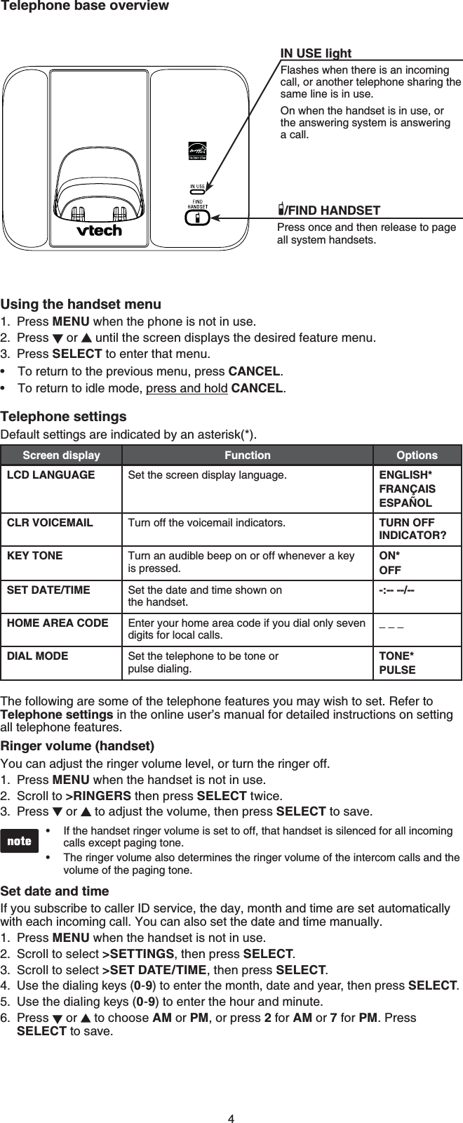 4Using the handset menuPress MENU when the phone is not in use.Press   or   until the screen displays the desired feature menu.Press SELECT to enter that menu.To return to the previous menu, press CANCEL.To return to idle mode, press and hold CANCEL.Telephone settingsDefault settings are indicated by an asterisk(*).Screen display Function OptionsLCD LANGUAGE Set the screen display language. ENGLISH*FRANÇAISESPAÑOLCLR VOICEMAIL Turn off the voicemail indicators. TURN OFF INDICATOR?KEY TONE Turn an audible beep on or off whenever a key is pressed.ON*OFFSET DATE/TIME Set the date and time shown on the handset.-:-- --/--HOME AREA CODE Enter your home area code if you dial only seven digits for local calls._ _ _DIAL MODE Set the telephone to be tone or pulse dialing.TONE*PULSEThe following are some of the telephone features you may wish to set. Refer to Telephone settings in the online user’s manual for detailed instructions on setting all telephone features.Ringer volume (handset)You can adjust the ringer volume level, or turn the ringer off.Press MENU when the handset is not in use.Scroll to &gt;RINGERS then press SELECT twice.Press   or   to adjust the volume, then press SELECT to save.If the handset ringer volume is set to off, that handset is silenced for all incoming calls except paging tone.The ringer volume also determines the ringer volume of the intercom calls and the volume of the paging tone.Set date and timeIf you subscribe to caller ID service, the day, month and time are set automatically with each incoming call. You can also set the date and time manually.Press MENU when the handset is not in use.Scroll to select &gt;SETTINGS, then press SELECT.Scroll to select &gt;SET DATE/TIME, then press SELECT.Use the dialing keys (0-9) to enter the month, date and year, then press SELECT.Use the dialing keys (0-9) to enter the hour and minute.Press   or   to choose AM or PM, or press 2 for AM or 7 for PM. Press SELECT to save. 1.2.3.••1.2.3.••1.2.3.4.5.6.Telephone base overviewIN USE lightFlashes when there is an incoming call, or another telephone sharing the same line is in use.On when the handset is in use, or the answering system is answering a call./FIND HANDSETPress once and then release to page all system handsets.