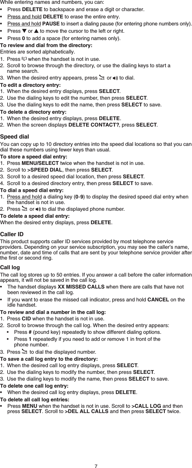 7While entering names and numbers, you can:Press DELETE to backspace and erase a digit or character.Press and hold DELETE to erase the entire entry.Press and hold PAUSE to insert a dialing pause (for entering phone numbers only).Press  or   to move the cursor to the left or right.Press 0 to add a space (for entering names only).To review and dial from the directory:Entries are sorted alphabetically.Press   when the handset is not in use.Scroll to browse through the directory, or use the dialing keys to start a name search.When the desired entry appears, press  or   to dial.To edit a directory entry:When the desired entry displays, press SELECT.Use the dialing keys to edit the number, then press SELECT.Use the dialing keys to edit the name, then press SELECT to save.To delete a directory entry:When the desired entry displays, press DELETE.When the screen displays DELETE CONTACT?, press SELECT.Speed dialYou can copy up to 10 directory entries into the speed dial locations so that you can dial these numbers using fewer keys than usual.To store a speed dial entry:Press MENU/SELECT twice when the handset is not in use.Scroll to &gt;SPEED DIAL, then press SELECT.Scroll to a desired speed dial location, then press SELECT.Scroll to a desired directory entry, then press SELECT to save.To dial a speed dial entry:Press and hold a dialing key (0-9) to display the desired speed dial entry when the handset is not in use.Press   or   to dial the displayed phone number.To delete a speed dial entry:When the desired entry displays, press DELETE.Caller IDThis product supports caller ID services provided by most telephone service providers. Depending on your service subscription, you may see the caller’s name, number, date and time of calls that are sent by your telephone service provider after VJGſTUVQTUGEQPFTKPICall logThe call log stores up to 50 entries. If you answer a call before the caller information appears, it will not be saved in the call log.The handset displays XX MISSED CALLS when there are calls that have not been reviewed in the call log.If you want to erase the missed call indicator, press and hold CANCEL on the idle handset.To review and dial a number in the call log:Press CID when the handset is not in use.Scroll to browse through the call log. When the desired entry appears:Press #(pound key) repeatedly to show different dialing options.Press 1 repeatedly if you need to add or remove 1 in front of the phone number.Press  to dial the displayed number.To save a call log entry to the directory:When the desired call log entry displays, press SELECT.Use the dialing keys to modify the number, then press SELECT.Use the dialing keys to modify the name, then press SELECT to save.To delete one call log entry:When the desired call log entry displays, press DELETE.To delete all call log entries:Press MENU when the handset is not in use. Scroll to &gt;CALL LOG and then press SELECT. Scroll to &gt;DEL ALL CALLS and then press SELECT twice.•••••1.2.3.1.2.3.1.2.1.2.3.4.1.2.••1.2.••3.1.2.3.••