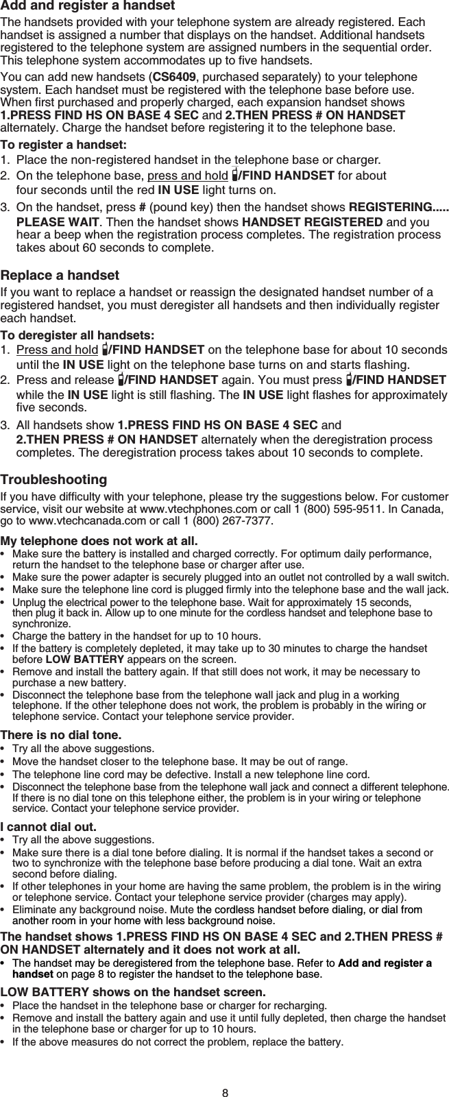 8Add and register a handsetThe handsets provided with your telephone system are already registered. Each handset is assigned a number that displays on the handset. Additional handsets registered to the telephone system are assigned numbers in the sequential order. 6JKUVGNGRJQPGU[UVGOCEEQOOQFCVGUWRVQſXGJCPFUGVUYou can add new handsets (CS6409, purchased separately) to your telephone system. Each handset must be registered with the telephone base before use. 9JGPſTUVRWTEJCUGFCPFRTQRGTN[EJCTIGFGCEJGZRCPUKQPJCPFUGVUJQYU1.PRESS FIND HS ON BASE 4 SEC and 2.THEN PRESS # ON HANDSETalternately. Charge the handset before registering it to the telephone base.To register a handset:Place the non-registered handset in the telephone base or charger.On the telephone base, press and hold /FIND HANDSET for about four seconds until the red IN USE light turns on.On the handset, press # (pound key) then the handset shows REGISTERING.....PLEASE WAIT. Then the handset shows HANDSET REGISTERED and you hear a beep when the registration process completes. The registration process takes about 60 seconds to complete.Replace a handsetIf you want to replace a handset or reassign the designated handset number of a registered handset, you must deregister all handsets and then individually register each handset.To deregister all handsets:Press and hold /FIND HANDSET on the telephone base for about 10 seconds until the IN USENKIJVQPVJGVGNGRJQPGDCUGVWTPUQPCPFUVCTVUƀCUJKPIPress and release  /FIND HANDSET again. You must press  /FIND HANDSET while the IN USENKIJVKUUVKNNƀCUJKPI6JGIN USENKIJVƀCUJGUHQTCRRTQZKOCVGN[ſXGUGEQPFUAll handsets show 1.PRESS FIND HS ON BASE 4 SEC and 2.THEN PRESS # ON HANDSET alternately when the deregistration process completes. The deregistration process takes about 10 seconds to complete.Troubleshooting+H[QWJCXGFKHſEWNV[YKVJ[QWTVGNGRJQPGRNGCUGVT[VJGUWIIGUVKQPUDGNQY(QTEWUVQOGTservice, visit our website at www.vtechphones.com or call 1 (800) 595-9511. In Canada, go to www.vtechcanada.com or call 1 (800) 267-7377.My telephone does not work at all.Make sure the battery is installed and charged correctly. For optimum daily performance, return the handset to the telephone base or charger after use.Make sure the power adapter is securely plugged into an outlet not controlled by a wall switch./CMGUWTGVJGVGNGRJQPGNKPGEQTFKURNWIIGFſTON[KPVQVJGVGNGRJQPGDCUGCPFVJGYCNNLCEMUnplug the electrical power to the telephone base. Wait for approximately 15 seconds, then plug it back in. Allow up to one minute for the cordless handset and telephone base to synchronize.Charge the battery in the handset for up to 10 hours.If the battery is completely depleted, it may take up to 30 minutes to charge the handset before LOW BATTERY appears on the screen.Remove and install the battery again. If that still does not work, it may be necessary to purchase a new battery.Disconnect the telephone base from the telephone wall jack and plug in a working telephone. If the other telephone does not work, the problem is probably in the wiring or telephone service. Contact your telephone service provider.There is no dial tone.Try all the above suggestions.Move the handset closer to the telephone base. It may be out of range.The telephone line cord may be defective. Install a new telephone line cord.Disconnect the telephone base from the telephone wall jack and connect a different telephone. If there is no dial tone on this telephone either, the problem is in your wiring or telephone service. Contact your telephone service provider.I cannot dial out.Try all the above suggestions.Make sure there is a dial tone before dialing. It is normal if the handset takes a second or two to synchronize with the telephone base before producing a dial tone. Wait an extra second before dialing.If other telephones in your home are having the same problem, the problem is in the wiring or telephone service. Contact your telephone service provider (charges may apply).Eliminate any background noise. Mute the cordless handset before dialing, or dial from another room in your home with less background noise.The handset shows 1.PRESS FIND HS ON BASE 4 SEC and 2.THEN PRESS # ON HANDSET alternately and it does not work at all.The handset may be deregistered from the telephone base. Refer to Add and register a handset on page 8 to register the handset to the telephone base.LOW BATTERY shows on the handset screen.Place the handset in the telephone base or charger for recharging.Remove and install the battery again and use it until fully depleted, then charge the handset in the telephone base or charger for up to 10 hours.If the above measures do not correct the problem, replace the battery.1.2.3.1.2.3.••••••••••••••••••••