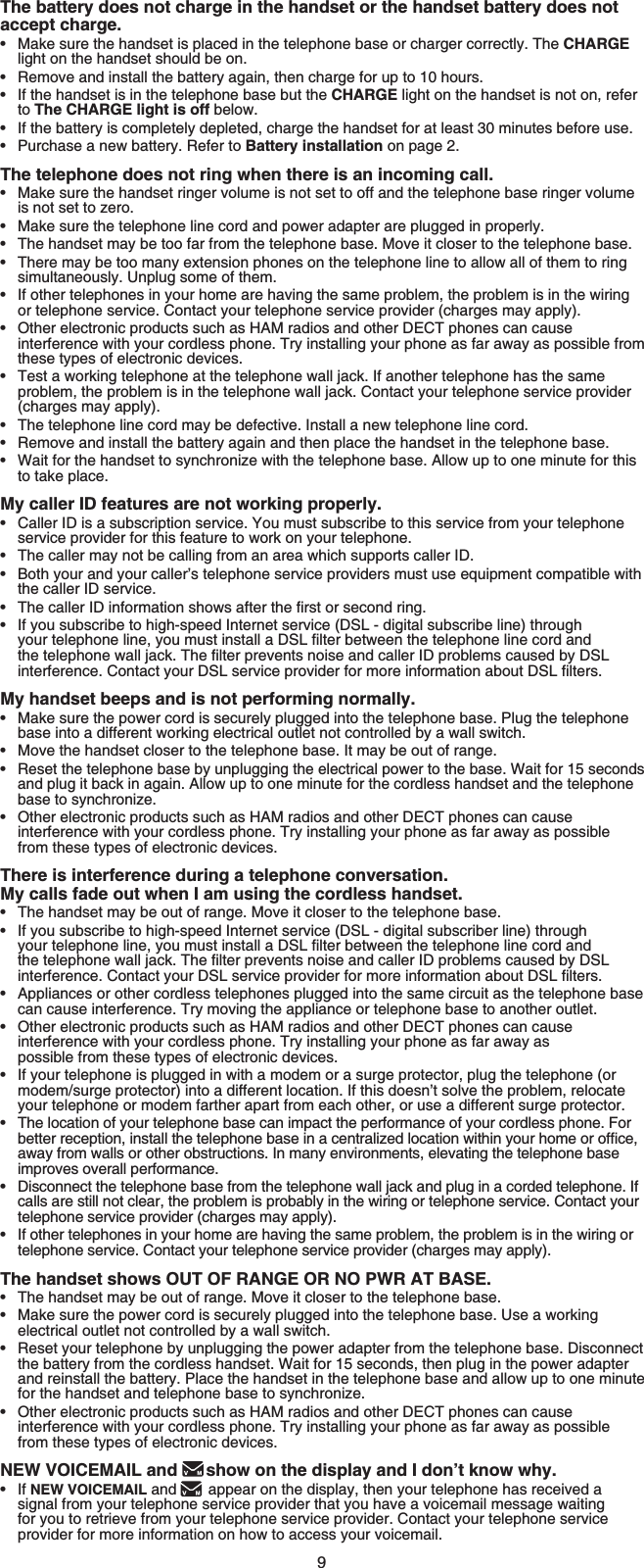 9The battery does not charge in the handset or the handset battery does not accept charge.Make sure the handset is placed in the telephone base or charger correctly. The CHARGElight on the handset should be on.Remove and install the battery again, then charge for up to 10 hours.If the handset is in the telephone base but the CHARGE light on the handset is not on, refer to The CHARGE light is off below.If the battery is completely depleted, charge the handset for at least 30 minutes before use.Purchase a new battery. Refer to Battery installation on page 2.The telephone does not ring when there is an incoming call.Make sure the handset ringer volume is not set to off and the telephone base ringer volume is not set to zero.Make sure the telephone line cord and power adapter are plugged in properly.The handset may be too far from the telephone base. Move it closer to the telephone base.There may be too many extension phones on the telephone line to allow all of them to ring simultaneously. Unplug some of them.If other telephones in your home are having the same problem, the problem is in the wiring or telephone service. Contact your telephone service provider (charges may apply).Other electronic products such as HAM radios and other DECT phones can cause interference with your cordless phone. Try installing your phone as far away as possible from these types of electronic devices.Test a working telephone at the telephone wall jack. If another telephone has the same problem, the problem is in the telephone wall jack. Contact your telephone service provider (charges may apply).The telephone line cord may be defective. Install a new telephone line cord.Remove and install the battery again and then place the handset in the telephone base.Wait for the handset to synchronize with the telephone base. Allow up to one minute for this to take place.My caller ID features are not working properly.Caller ID is a subscription service. You must subscribe to this service from your telephone service provider for this feature to work on your telephone.The caller may not be calling from an area which supports caller ID.Both your and your caller’s telephone service providers must use equipment compatible with the caller ID service.6JGECNNGT+&amp;KPHQTOCVKQPUJQYUCHVGTVJGſTUVQTUGEQPFTKPIIf you subscribe to high-speed Internet service (DSL - digital subscribe line) through [QWTVGNGRJQPGNKPG[QWOWUVKPUVCNNC&amp;5.ſNVGTDGVYGGPVJGVGNGRJQPGline cord and VJGVGNGRJQPGYCNNLCEM6JGſNVGTRTGXGPVUPQKUGCPFECNNGT+&amp;RTQDNGOUECWUGFD[&amp;5.KPVGTHGTGPEG%QPVCEV[QWT&amp;5.UGTXKEGRTQXKFGTHQTOQTGKPHQTOCVKQPCDQWV&amp;5.ſNVGTUMy handset beeps and is not performing normally.Make sure the power cord is securely plugged into the telephone base. Plug the telephone base into a different working electrical outlet not controlled by a wall switch.Move the handset closer to the telephone base. It may be out of range.Reset the telephone base by unplugging the electrical power to the base. Wait for 15 seconds and plug it back in again. Allow up to one minute for the cordless handset and the telephone base to synchronize.Other electronic products such as HAM radios and other DECT phones can cause interference with your cordless phone. Try installing your phone as far away as possible from these types of electronic devices.There is interference during a telephone conversation. My calls fade out when I am using the cordless handset.The handset may be out of range. Move it closer to the telephone base.If you subscribe to high-speed Internet service (DSL - digital subscriber line) through [QWTVGNGRJQPGNKPG[QWOWUVKPUVCNNC&amp;5.ſNVGTDGVYGGPVJGVGNGRJQPGNKPGEQTFCPFVJGVGNGRJQPGYCNNLCEM6JGſNVGTRTGXGPVUPQKUGCPFECNNGT+&amp;RTQDNGOUECWUGFD[&amp;5.KPVGTHGTGPEG%QPVCEV[QWT&amp;5.UGTXKEGRTQXKFGTHQTOQTGKPHQTOCVKQPCDQWV&amp;5.ſNVGTUAppliances or other cordless telephones plugged into the same circuit as the telephone base can cause interference. Try moving the appliance or telephone base to another outlet.Other electronic products such as HAM radios and other DECT phones can cause interference with your cordless phone. Try installing your phone as far away as possible from these types of electronic devices.If your telephone is plugged in with a modem or a surge protector, plug the telephone (or modem/surge protector) into a different location. If this doesn’t solve the problem, relocate your telephone or modem farther apart from each other, or use a different surge protector.The location of your telephone base can impact the performance of your cordless phone. For DGVVGTTGEGRVKQPKPUVCNNVJGVGNGRJQPGDCUGKPCEGPVTCNK\GFNQECVKQPYKVJKP[QWTJQOGQTQHſEGaway from walls or other obstructions. In many environments, elevating the telephone base improves overall performance.Disconnect the telephone base from the telephone wall jack and plug in a corded telephone. If calls are still not clear, the problem is probably in the wiring or telephone service. Contact your telephone service provider (charges may apply).If other telephones in your home are having the same problem, the problem is in the wiring or telephone service. Contact your telephone service provider (charges may apply).The handset shows OUT OF RANGE OR NO PWR AT BASE.The handset may be out of range. Move it closer to the telephone base.Make sure the power cord is securely plugged into the telephone base. Use a working electrical outlet not controlled by a wall switch.Reset your telephone by unplugging the power adapter from the telephone base. Disconnect the battery from the cordless handset. Wait for 15 seconds, then plug in the power adapter and reinstall the battery. Place the handset in the telephone base and allow up to one minute for the handset and telephone base to synchronize.Other electronic products such as HAM radios and other DECT phones can cause interference with your cordless phone. Try installing your phone as far away as possible from these types of electronic devices.NEW VOICEMAIL and  show on the display and I don’t know why.If NEW VOICEMAIL and appear on the display, then your telephone has received asignal from your telephone service provider that you have a voicemail message waitingfor you to retrieve from your telephone service provider. Contact your telephone serviceprovider for more information on how to access your voicemail.•••••••••••••••••••••••••••••••••••••