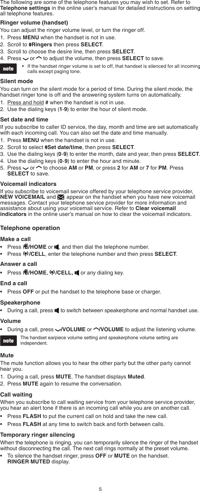 5The following are some of the telephone features you may wish to set. Refer to Telephone settings in the online user’s manual for detailed instructions on setting all telephone features.Ringer volume (handset)You can adjust the ringer volume level, or turn the ringer off.Press MENU when the handset is not in use.Scroll to  Ringers then press SELECT.Scroll to choose the desire line, then press SELECT.Press  or  to adjust the volume, then press SELECT to save.If the handset ringer volume is set to off, that handset is silenced for all incoming calls except paging tone.Silent modeYou can turn on the silent mode for a period of time. During the silent mode, the handset ringer tone is off and the answering system turns on automatically.Press and hold # when the handset is not in use.Use the dialing keys (1-9) to enter the hour of silent mode.Set date and timeIf you subscribe to caller ID service, the day, month and time are set automatically with each incoming call. You can also set the date and time manually.Press MENU when the handset is not in use.Scroll to select  Set date/time, then press SELECT.Use the dialing keys (0-9) to enter the month, date and year, then press SELECT.Use the dialing keys (0-9) to enter the hour and minute.Press  or  to choose AM or PM, or press 2 for AM or 7 for PM. Press SELECT to save. Voicemail indicatorsIf you subscribe to voicemail service offered by your telephone service provider, NEW VOICEMAIL and   appear on the handset when you have new voicemail messages. Contact your telephone service provider for more information and assistance about using your voicemail service. Refer to Clear voicemail indicators in the online user’s manual on how to clear the voicemail indicators.Telephone operationMake a callPress  /HOME or  , and then dial the telephone number.Press  /CELL, enter the telephone number and then press SELECT.Answer a callPress  /HOME,  /CELL,   or any dialing key.End a callPress OFF or put the handset to the telephone base or charger.SpeakerphoneDuring a call, press   to switch between speakerphone and normal handset use.VolumeDuring a call, press  /VOLUME or  /VOLUME to adjust the listening volume.The handset earpiece volume setting and speakerphone volume setting are independent.MuteThe mute function allows you to hear the other party but the other party cannot hear you.During a call, press MUTE. The handset displays Muted.Press MUTE again to resume the conversation.Call waitingWhen you subscribe to call waiting service from your telephone service provider,  you hear an alert tone if there is an incoming call while you are on another call. Press FLASH to put the current call on hold and take the new call.Press FLASH at any time to switch back and forth between calls.Temporary ringer silencingWhen the telephone is ringing, you can temporarily silence the ringer of the handset without disconnecting the call. The next call rings normally at the preset volume.To silence the handset ringer, press OFF or MUTE on the handset.  RINGER MUTED display.1.2.3.4.•1.2.1.2.3.4.5.••••••1.2.•••