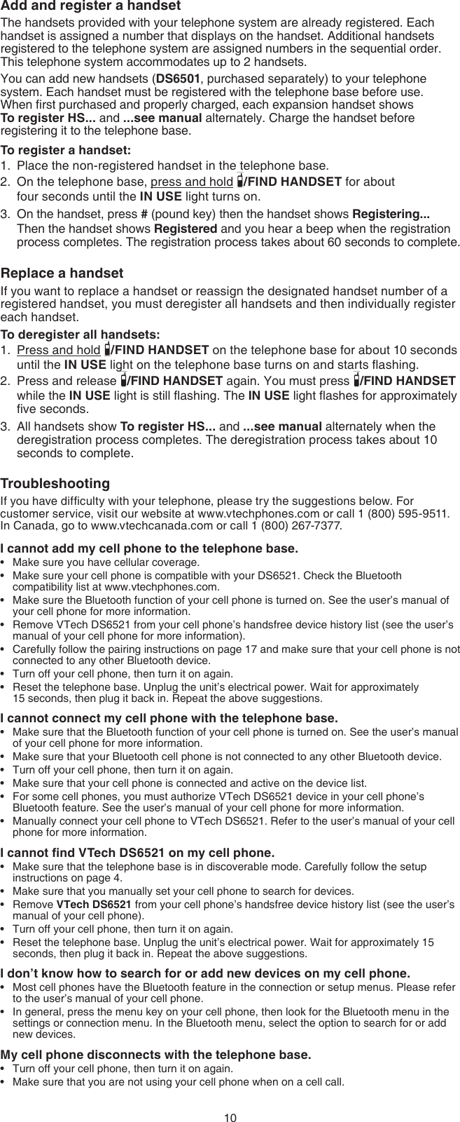 10Add and register a handsetThe handsets provided with your telephone system are already registered. Each handset is assigned a number that displays on the handset. Additional handsets registered to the telephone system are assigned numbers in the sequential order. This telephone system accommodates up to 2 handsets.You can add new handsets (DS6501, purchased separately) to your telephone system. Each handset must be registered with the telephone base before use.  When rst purchased and properly charged, each expansion handset shows  To register HS... and ...see manual alternately. Charge the handset before registering it to the telephone base.To register a handset:Place the non-registered handset in the telephone base.On the telephone base, press and hold  /FIND HANDSET for about  four seconds until the IN USE light turns on.On the handset, press # (pound key) then the handset shows Registering... Then the handset shows Registered and you hear a beep when the registration process completes. The registration process takes about 60 seconds to complete.Replace a handsetIf you want to replace a handset or reassign the designated handset number of a registered handset, you must deregister all handsets and then individually register each handset.To deregister all handsets:Press and hold  /FIND HANDSET on the telephone base for about 10 seconds until the IN USE light on the telephone base turns on and starts ashing.Press and release  /FIND HANDSET again. You must press  /FIND HANDSET while the IN USE light is still ashing. The IN USE light ashes for approximately ve seconds.All handsets show To register HS... and ...see manual alternately when the deregistration process completes. The deregistration process takes about 10 seconds to complete.TroubleshootingIf you have difculty with your telephone, please try the suggestions below. For customer service, visit our website at www.vtechphones.com or call 1 (800) 595-9511. In Canada, go to www.vtechcanada.com or call 1 (800) 267-7377.I cannot add my cell phone to the telephone base.Make sure you have cellular coverage.Make sure your cell phone is compatible with your DS6521. Check the Bluetooth compatibility list at www.vtechphones.com.Make sure the Bluetooth function of your cell phone is turned on. See the user’s manual of your cell phone for more information.Remove VTech DS6521 from your cell phone’s handsfree device history list (see the user’s manual of your cell phone for more information).Carefully follow the pairing instructions on page 17 and make sure that your cell phone is not connected to any other Bluetooth device.Turn off your cell phone, then turn it on again.Reset the telephone base. Unplug the unit’s electrical power. Wait for approximately  15 seconds, then plug it back in. Repeat the above suggestions.I cannot connect my cell phone with the telephone base.Make sure that the Bluetooth function of your cell phone is turned on. See the user’s manual of your cell phone for more information.Make sure that your Bluetooth cell phone is not connected to any other Bluetooth device.Turn off your cell phone, then turn it on again.Make sure that your cell phone is connected and active on the device list.For some cell phones, you must authorize VTech DS6521 device in your cell phone’s Bluetooth feature. See the user’s manual of your cell phone for more information.Manually connect your cell phone to VTech DS6521. Refer to the user’s manual of your cell phone for more information.I cannot nd VTech DS6521 on my cell phone.Make sure that the telephone base is in discoverable mode. Carefully follow the setup instructions on page 4.Make sure that you manually set your cell phone to search for devices.Remove VTech DS6521 from your cell phone’s handsfree device history list (see the user’s manual of your cell phone).Turn off your cell phone, then turn it on again.Reset the telephone base. Unplug the unit’s electrical power. Wait for approximately 15 seconds, then plug it back in. Repeat the above suggestions.I don’t know how to search for or add new devices on my cell phone.Most cell phones have the Bluetooth feature in the connection or setup menus. Please refer to the user’s manual of your cell phone.In general, press the menu key on your cell phone, then look for the Bluetooth menu in the settings or connection menu. In the Bluetooth menu, select the option to search for or add new devices.My cell phone disconnects with the telephone base.Turn off your cell phone, then turn it on again.Make sure that you are not using your cell phone when on a cell call.1.2.3.1.2.3.••••••••••••••••••••••