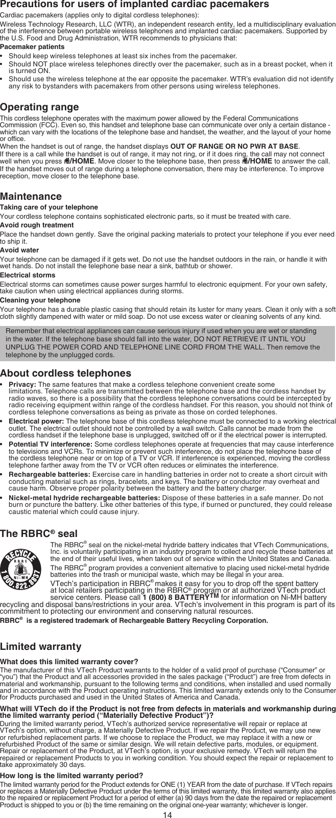 14Precautions for users of implanted cardiac pacemakersCardiac pacemakers (applies only to digital cordless telephones):Wireless Technology Research, LLC (WTR), an independent research entity, led a multidisciplinary evaluation of the interference between portable wireless telephones and implanted cardiac pacemakers. Supported by the U.S. Food and Drug Administration, WTR recommends to physicians that:Pacemaker patientsShould keep wireless telephones at least six inches from the pacemaker.Should NOT place wireless telephones directly over the pacemaker, such as in a breast pocket, when it is turned ON.Should use the wireless telephone at the ear opposite the pacemaker. WTR’s evaluation did not identify any risk to bystanders with pacemakers from other persons using wireless telephones.Operating rangeThis cordless telephone operates with the maximum power allowed by the Federal Communications Commission (FCC). Even so, this handset and telephone base can communicate over only a certain distance -  which can vary with the locations of the telephone base and handset, the weather, and the layout of your home or ofce. When the handset is out of range, the handset displays OUT OF RANGE OR NO PWR AT BASE.If there is a call while the handset is out of range, it may not ring, or if it does ring, the call may not connect well when you press  /HOME. Move closer to the telephone base, then press  /HOME to answer the call. If the handset moves out of range during a telephone conversation, there may be interference. To improve reception, move closer to the telephone base.MaintenanceTaking care of your telephoneYour cordless telephone contains sophisticated electronic parts, so it must be treated with care.Avoid rough treatmentPlace the handset down gently. Save the original packing materials to protect your telephone if you ever need to ship it.Avoid waterYour telephone can be damaged if it gets wet. Do not use the handset outdoors in the rain, or handle it with wet hands. Do not install the telephone base near a sink, bathtub or shower.Electrical stormsElectrical storms can sometimes cause power surges harmful to electronic equipment. For your own safety, take caution when using electrical appliances during storms.Cleaning your telephoneYour telephone has a durable plastic casing that should retain its luster for many years. Clean it only with a soft cloth slightly dampened with water or mild soap. Do not use excess water or cleaning solvents of any kind.About cordless telephonesPrivacy: The same features that make a cordless telephone convenient create some  limitations. Telephone calls are transmitted between the telephone base and the cordless handset by radio waves, so there is a possibility that the cordless telephone conversations could be intercepted by radio receiving equipment within range of the cordless handset. For this reason, you should not think of cordless telephone conversations as being as private as those on corded telephones.Electrical power: The telephone base of this cordless telephone must be connected to a working electrical outlet. The electrical outlet should not be controlled by a wall switch. Calls cannot be made from the cordless handset if the telephone base is unplugged, switched off or if the electrical power is interrupted.Potential TV interference: Some cordless telephones operate at frequencies that may cause interference to televisions and VCRs. To minimize or prevent such interference, do not place the telephone base of the cordless telephone near or on top of a TV or VCR. If interference is experienced, moving the cordless telephone farther away from the TV or VCR often reduces or eliminates the interference.Rechargeable batteries: Exercise care in handling batteries in order not to create a short circuit with conducting material such as rings, bracelets, and keys. The battery or conductor may overheat and cause harm. Observe proper polarity between the battery and the battery charger.Nickel-metal hydride rechargeable batteries: Dispose of these batteries in a safe manner. Do not burn or puncture the battery. Like other batteries of this type, if burned or punctured, they could release caustic material which could cause injury.The RBRC® sealThe RBRC® seal on the nickel-metal hydride battery indicates that VTech Communications, Inc. is voluntarily participating in an industry program to collect and recycle these batteries at the end of their useful lives, when taken out of service within the United States and Canada.The RBRC® program provides a convenient alternative to placing used nickel-metal hydride batteries into the trash or municipal waste, which may be illegal in your area.VTech’s participation in RBRC® makes it easy for you to drop off the spent battery at local retailers participating in the RBRC® program or at authorized VTech product service centers. Please call 1 (800) 8 BATTERYTM for information on Ni-MH battery recycling and disposal bans/restrictions in your area. VTech’s involvement in this program is part of its commitment to protecting our environment and conserving natural resources.RBRC®  is a registered trademark of Rechargeable Battery Recycling Corporation.Limited warrantyWhat does this limited warranty cover?The manufacturer of this VTech Product warrants to the holder of a valid proof of purchase (“Consumer” or “you”) that the Product and all accessories provided in the sales package (“Product”) are free from defects in material and workmanship, pursuant to the following terms and conditions, when installed and used normally and in accordance with the Product operating instructions. This limited warranty extends only to the Consumer for Products purchased and used in the United States of America and Canada.What will VTech do if the Product is not free from defects in materials and workmanship during the limited warranty period (“Materially Defective Product”)?During the limited warranty period, VTech’s authorized service representative will repair or replace at VTech’s option, without charge, a Materially Defective Product. If we repair the Product, we may use new or refurbished replacement parts. If we choose to replace the Product, we may replace it with a new or refurbished Product of the same or similar design. We will retain defective parts, modules, or equipment. Repair or replacement of the Product, at VTech’s option, is your exclusive remedy. VTech will return the repaired or replacement Products to you in working condition. You should expect the repair or replacement to take approximately 30 days.How long is the limited warranty period?The limited warranty period for the Product extends for ONE (1) YEAR from the date of purchase. If VTech repairs or replaces a Materially Defective Product under the terms of this limited warranty, this limited warranty also applies to the repaired or replacement Product for a period of either (a) 90 days from the date the repaired or replacement Product is shipped to you or (b) the time remaining on the original one-year warranty; whichever is longer.••••••••Remember that electrical appliances can cause serious injury if used when you are wet or standing in the water. If the telephone base should fall into the water, DO NOT RETRIEVE IT UNTIL YOU UNPLUG THE POWER CORD AND TELEPHONE LINE CORD FROM THE WALL. Then remove the telephone by the unplugged cords.
