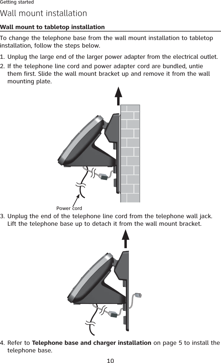 10Getting startedWall mount installationWall mount to tabletop installationTo change the telephone base from the wall mount installation to tabletop installation, follow the steps below.Unplug the large end of the larger power adapter from the electrical outlet.If the telephone line cord and power adapter cord are bundled, untie them first. Slide the wall mount bracket up and remove it from the wall mounting plate.1.2.Unplug the end of the telephone line cord from the telephone wall jack. Lift the telephone base up to detach it from the wall mount bracket.3.Refer to Telephone base and charger installation on page 5 to install the telephone base.4.Power cord