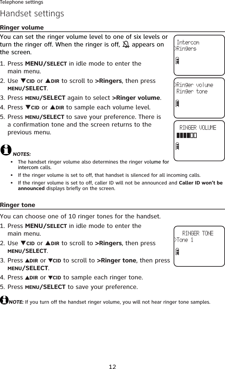 12Telephone settingsHandset settingsRinger volumeYou can set the ringer volume level to one of six levels or turn the ringer off. When the ringer is off, appears on the screen. Press MENU/SELECT in idle mode to enter the main menu.Use TCID or SDIR to scroll to &gt;Ringers, then pressMENU/SELECT.Press MENU/SELECT again to select &gt;Ringer volume.Press TCID or SDIR to sample each volume level.Press MENU/SELECT to save your preference. There is a confirmation tone and the screen returns to the previous menu.NOTES:The handset ringer volume also determines the ringer volume for intercom calls.If the ringer volume is set to off, that handset is silenced for all incoming calls.If the ringer volume is set to off, caller ID will not be announced and Caller ID won’t be announced displays briefly on the screen.Ringer toneYou can choose one of 10 ringer tones for the handset.Press MENU/SELECT in idle mode to enter the main menu.Use TCID or SDIR to scroll to &gt;Ringers, then pressMENU/SELECT.Press DIR or  CID to scroll to &gt;Ringer tone, then press MENU/SELECT.Press DIR or  CID to sample each ringer tone.Press MENU/SELECT to save your preference.NOTE: If you turn off the handset ringer volume, you will not hear ringer tone samples.1.2.3.4.5.•••1.2.3.4.5.&gt;Ringer volume Ringer toneRINGER VOLUME Intercom&gt;RingersRINGER TONE&gt;Tone 1