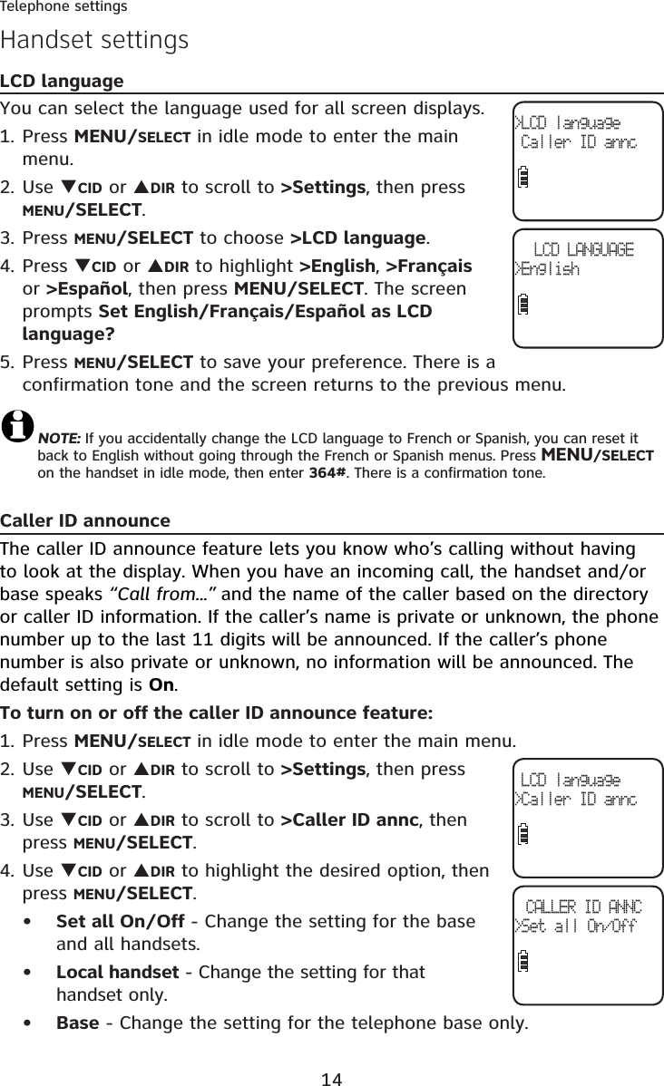 14Telephone settingsHandset settingsLCD languageYou can select the language used for all screen displays. Press MENU/SELECT in idle mode to enter the main menu.Use TCID or SDIR to scroll to &gt;Settings, then press MENU/SELECT.Press MENU/SELECT to choose &gt;LCD language.Press TCID or SDIR to highlight &gt;English,&gt;Françaisor &gt;Español, then press MENU/SELECT. The screen prompts Set English/Français/Español as LCD language?Press MENU/SELECT to save your preference. There is a confirmation tone and the screen returns to the previous menu.NOTE: If you accidentally change the LCD language to French or Spanish, you can reset it back to English without going through the French or Spanish menus. Press MENU/SELECTon the handset in idle mode, then enter 364#. There is a confirmation tone.Caller ID announceThe caller ID announce feature lets you know who’s calling without having to look at the display. When you have an incoming call, the handset and/or base speaks “Call from...” and the name of the caller based on the directory or caller ID information. If the caller’s name is private or unknown, the phone number up to the last 11 digits will be announced. If the caller’s phone number is also private or unknown, no information will be announced. Thedefault setting is On.To turn on or off the caller ID announce feature:Press MENU/SELECT in idle mode to enter the main menu.Use TCID or SDIR to scroll to &gt;Settings, then press MENU/SELECT.Use TCID or SDIR to scroll to &gt;Caller ID annc, then press MENU/SELECT.Use TCID or SDIR to highlight the desired option, then press MENU/SELECT.Set all On/Off - Change the setting for the base and all handsets.Local handset - Change the setting for that handset only.Base - Change the setting for the telephone base only.1.2.3.4.5.1.2.3.4.•••&gt;LCD language Caller ID annc LCD language&gt;Caller ID anncCALLER ID ANNC&gt;Set all On/OffLCD LANGUAGE&gt;English