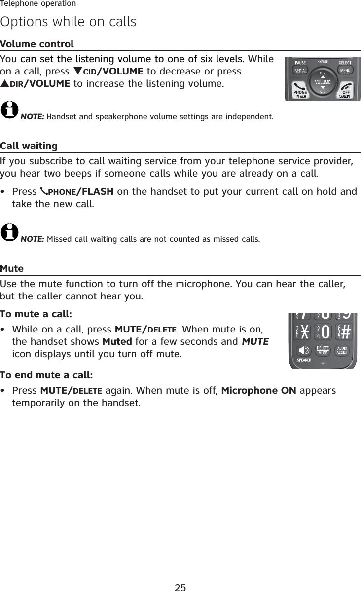 25Telephone operationVolume controlYou can set the listening volume to one of six levels. While on a call, press TCID/VOLUME to decrease or press SDIR/VOLUME to increase the listening volume.NOTE: Handset and speakerphone volume settings are independent.Call waitingIf you subscribe to call waiting service from your telephone service provider, you hear two beeps if someone calls while you are already on a call. Press  PHONE/FLASH on the handset to put your current call on hold and take the new call.NOTE: Missed call waiting calls are not counted as missed calls.MuteUse the mute function to turn off the microphone. You can hear the caller, but the caller cannot hear you. To mute a call:• While on a call, press MUTE/DELETE. When mute is on, the handset shows Muted for a few seconds and MUTEicon displays until you turn off mute. To end mute a call:• Press MUTE/DELETE again. When mute is off, Microphone ON appears temporarily on the handset.•Options while on calls