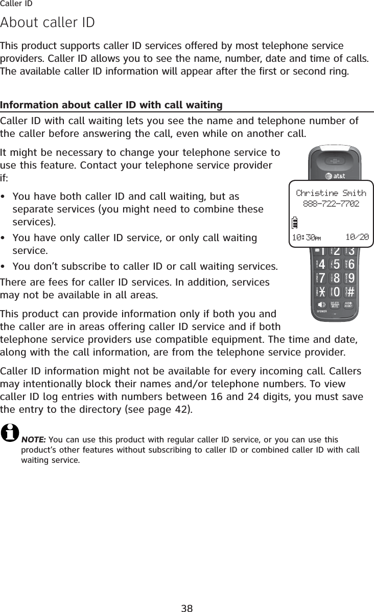 38This product supports caller ID services offered by most telephone service providers. Caller ID allows you to see the name, number, date and time of calls. The available caller ID information will appear after the first or second ring.Information about caller ID with call waitingCaller ID with call waiting lets you see the name and telephone number of the caller before answering the call, even while on another call.It might be necessary to change your telephone service to use this feature. Contact your telephone service provider if:You have both caller ID and call waiting, but as separate services (you might need to combine these services).You have only caller ID service, or only call waiting service.You don’t subscribe to caller ID or call waiting services.There are fees for caller ID services. In addition, services may not be available in all areas.This product can provide information only if both you and the caller are in areas offering caller ID service and if both telephone service providers use compatible equipment. The time and date, along with the call information, are from the telephone service provider.Caller ID information might not be available for every incoming call. Callers may intentionally block their names and/or telephone numbers. To view caller ID log entries with numbers between 16 and 24 digits, you must save the entry to the directory (see page 42).NOTE: You can use this product with regular caller ID service, or you can use this product’s other features without subscribing to caller ID or combined caller ID with call waiting service. •••About caller IDCaller IDChristine Smith888-722-770210/2010:30PM