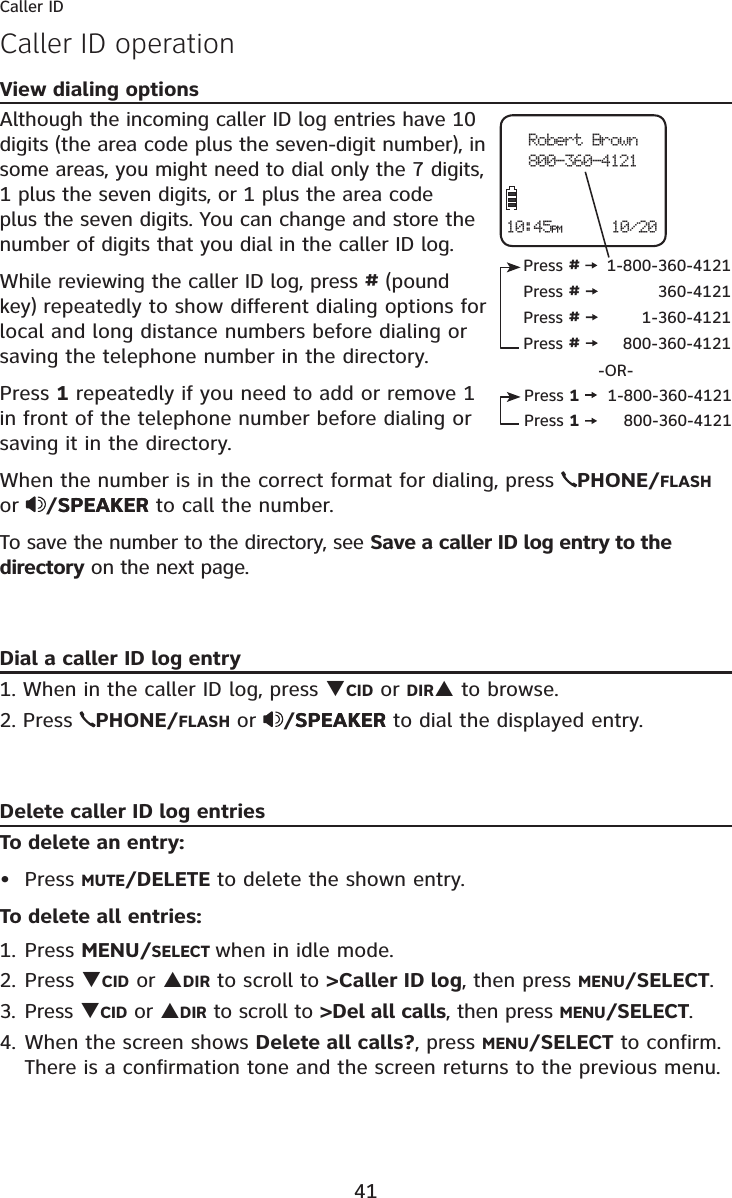 41Caller IDView dialing optionsAlthough the incoming caller ID log entries have 10 digits (the area code plus the seven-digit number), in some areas, you might need to dial only the 7 digits, 1 plus the seven digits, or 1 plus the area code plus the seven digits. You can change and store the number of digits that you dial in the caller ID log. While reviewing the caller ID log, press #(pound key) repeatedly to show different dialing options for local and long distance numbers before dialing or saving the telephone number in the directory.Press 1 repeatedly if you need to add or remove 1 in front of the telephone number before dialing or saving it in the directory.When the number is in the correct format for dialing, press PHONE/FLASHor /SPEAKERSPEAKER to call the number.To save the number to the directory, see Save a caller ID log entry to the directory on the next page.Dial a caller ID log entry1. When in the caller ID log, press TCID or DIRS to browse.2. Press  PHONE/FLASH or /SPEAKERSPEAKER to dial the displayed entry.Delete caller ID log entriesTo delete an entry:Press MUTE/DELETE to delete the shown entry.To delete all entries:1. Press MENU/SELECT when in idle mode.2. Press TCID or SDIR to scroll to &gt;Caller ID log, then press MENU/SELECT.3. Press TCID or SDIR to scroll to &gt;Del all calls, then press MENU/SELECT.4. When the screen shows Delete all calls?, press MENU/SELECT to confirm. There is a confirmation tone and the screen returns to the previous menu.•Robert Brown800-360-412110/2010:45PMPress #1-800-360-4121Press #360-4121Press #1-360-4121Press #800-360-4121Press 11-800-360-4121Press 1800-360-4121-OR-Caller ID operation