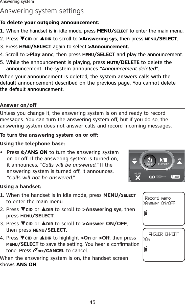 45Answering systemAnswering system settingsTo delete your outgoing announcement:1. When the handset is in idle mode, press MENU/SELECT to enter the main menu.2. Press TCID or SDIR to scroll to &gt;Answering sys, then press MENU/SELECT.3. Press MENU/SELECT again to select &gt;Announcement.4. Scroll to &gt;Play annc, then press MENU/SELECT and play the announcement.5. While the announcement is playing, press MUTE/DELETE to delete the announcement. The system announces “Announcement deleted”.When your announcement is deleted, the system answers calls with the default announcement described on the previous page. You cannot delete the default announcement.Answer on/offUnless you change it, the answering system is on and ready to record messages. You can turn the answering system off, but if you do so, the answering system does not answer calls and record incoming messages.To turn the answering system on or off:Using the telephone base:Press  /ANS ON to turn the answering system on or off. If the answering system is turned on, it announces, “Calls will be answered.” If the answering system is turned off, it announces,“Calls will not be answered.”Using a handset: 1. When the handset is in idle mode, press MENU/SELECTto enter the main menu.2. Press TCID or SDIR to scroll to &gt;Answering sys, then press MENU/SELECT.3. Press TCID or SDIR to scroll to &gt;Answer ON/OFF,then press MENU/SELECT.4. Press TCID or SDIR to highlight &gt;On or &gt;Off, then press MENU/SELECT to save the setting. You hear a confirmation tone. PressPress  OFF/CANCEL to cancel.When the answering system is on, the handset screen shows ANS ON.•ANSWER ON/OFF&gt;On Record memo&gt;Answer ON/OFF