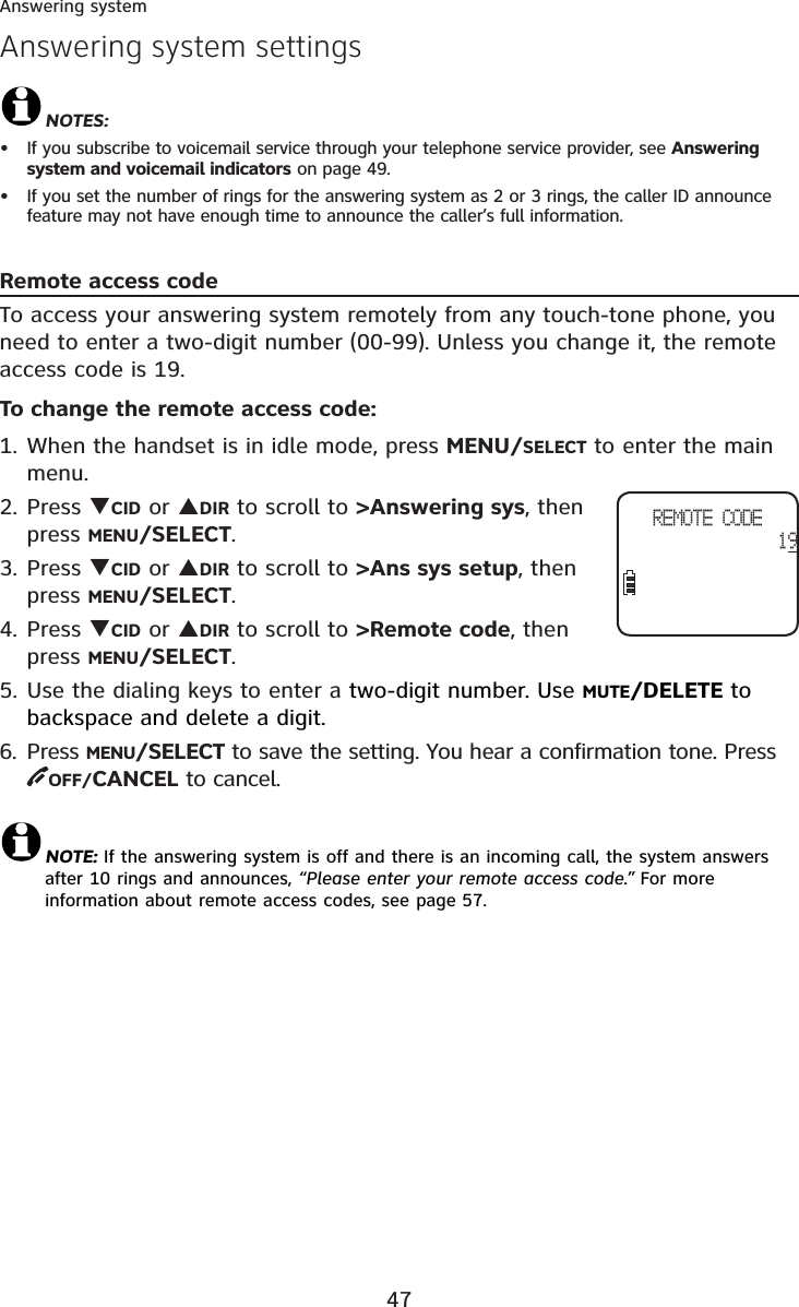 47Answering systemAnswering system settingsNOTES:If you subscribe to voicemail service through your telephone service provider, see Answering system and voicemail indicators on page 49.If you set the number of rings for the answering system as 2 or 3 rings, the caller ID announce feature may not have enough time to announce the caller’s full information.Remote access codeTo access your answering system remotely from any touch-tone phone, you need to enter a two-digit number (00-99). Unless you change it, the remote access code is 19.To change the remote access code:1. When the handset is in idle mode, press MENU/SELECT to enter the main menu.2. Press TCID or SDIR to scroll to &gt;Answering sys, then press MENU/SELECT.3. Press TCID or SDIR to scroll to &gt;Ans sys setup, then press MENU/SELECT.4. Press TCID or SDIR to scroll to &gt;Remote code, then press MENU/SELECT.5. Use the dialing keys to enter a two-digit number. Use MUTE/DELETE to backspace and delete a digit. 6. Press MENU/SELECT to save the setting. You hear a confirmation tone. Press OFF/CANCEL to cancel.NOTE: If the answering system is off and there is an incoming call, the system answers after 10 rings and announces, “Please enter your remote access code.” For more information about remote access codes, see page 57.••REMOTE CODE19