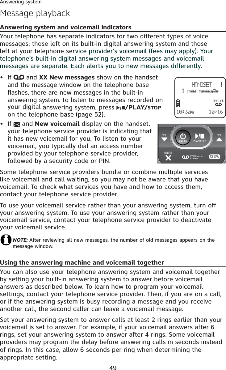 49Answering systemAnswering system and voicemail indicatorsYour telephone has separate indicators for two different types of voice messages: those left on its built-in digital answering system and those left at your telephone service provider’s voicemail (fees may apply). Your telephone’s built-in digital answering system messages and voicemail messages are separate. Each alerts you to new messages differently. If  and XX New messages show on the handsetand the message window on the telephone base flashes, there are new messages in the built-in answering system. To listen to messages recorded on your digital answering system, press  /PLAY/STOPon the telephone base (page 52).If   and New voicemail display on the handset, your telephone service provider is indicating that it has new voicemail for you. To listen to your voicemail, you typically dial an access number provided by your telephone service provider, followed by a security code or PIN.Some telephone service providers bundle or combine multiple services like voicemail and call waiting, so you may not be aware that you have voicemail. To check what services you have and how to access them, contact your telephone service provider. To use your voicemail service rather than your answering system, turn off your answering system. To use your answering system rather than your voicemail service, contact your telephone service provider to deactivate your voicemail service. NOTE: After reviewing all new messages, the number of old messages appears on the message window.Using the answering machine and voicemail togetherYou can also use your telephone answering system and voicemail together by setting your built-in answering system to answer before voicemail answers as described below. To learn how to program your voicemail settings, contact your telephone service provider. Then, if you are on a call, or if the answering system is busy recording a message and you receive another call, the second caller can leave a voicemail message.Set your answering system to answer calls at least 2 rings earlier than your voicemail is set to answer. For example, if your voicemail answers after 6 rings, set your answering system to answer after 4 rings. Some voicemail providers may program the delay before answering calls in seconds instead of rings. In this case, allow 6 seconds per ring when determining the appropriate setting.••Message playbackHANDSET   11 new message10/1610:30PM