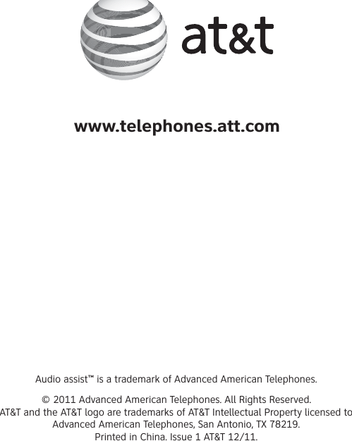 Audio assist™ is a trademark of Advanced American Telephones.© 2011 Advanced American Telephones. All Rights Reserved.AT&amp;T and the AT&amp;T logo are trademarks of AT&amp;T Intellectual Property licensed to Advanced American Telephones, San Antonio, TX 78219.Printed in China. Issue 1 AT&amp;T 12/11.www.telephones.att.com