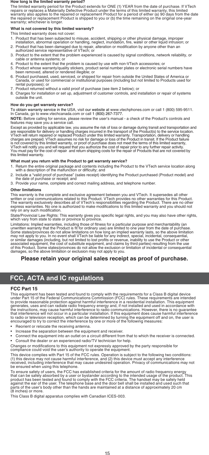 15FCC, ACTA and IC regulationsHow long is the limited warranty period?The limited warranty period for the Product extends for ONE (1) YEAR from the date of purchase. If VTech repairs or replaces a Materially Defective Product under the terms of this limited warranty, this limited warranty also applies to the repaired or replacement Product for a period of either (a) 90 days from the date the repaired or replacement Product is shipped to you or (b) the time remaining on the original one-year warranty; whichever is longer.What is not covered by this limited warranty?This limited warranty does not cover:1.  Product that has been subjected to misuse, accident, shipping or other physical damage, improper installation, abnormal operation or handling, neglect, inundation, ﬁre, water or other liquid intrusion; or2.  Product that has been damaged due to repair, alteration or modiﬁcation by anyone other than an authorized service representative of VTech; or3.  Product to the extent that the problem experienced is caused by signal conditions, network reliability, or cable or antenna systems; or4.  Product to the extent that the problem is caused by use with non-VTech accessories; or5.  Product whose warranty/quality stickers, product serial number plates or electronic serial numbers have been removed, altered or rendered illegible; or6.  Product purchased, used, serviced, or shipped for repair from outside the United States of America or Canada, or used for commercial or institutional purposes (including but not limited to Products used for rental purposes); or7.  Product returned without a valid proof of purchase (see item 2 below); or8.  Charges for installation or set up, adjustment of customer controls, and installation or repair of systems outside the unit.How do you get warranty service?To obtain warranty service in the USA, visit our website at www.vtechphones.com or call 1 (800) 595-9511.  In Canada, go to www.vtechcanada.com or call 1 (800) 267-7377.NOTE: Before calling for service, please review the user’s manual - a check of the Product’s controls and features may save you a service call.Except as provided by applicable law, you assume the risk of loss or damage during transit and transportation and are responsible for delivery or handling charges incurred in the transport of the Product(s) to the service location. VTech will return repaired or replaced Product under this limited warranty. Transportation, delivery or handling charges are prepaid. VTech assumes no risk for damage or loss of the Product in transit. If the Product failure is not covered by this limited warranty, or proof of purchase does not meet the terms of this limited warranty, VTech will notify you and will request that you authorize the cost of repair prior to any further repair activity.                    You must pay for the cost of repair  and return shipping costs for the repair of Products that are not covered by   this limited warranty.What must you return with the Product to get warranty service?1.  Return the entire original package and contents including the Product to the VTech service location along  with a description of the malfunction or difﬁculty; and2.  Include a “valid proof of purchase” (sales receipt) identifying the Product purchased (Product model) and the date of purchase or receipt; and3.  Provide your name, complete and correct mailing address, and telephone number.Other limitationsThis warranty is the complete and exclusive agreement between you and VTech. It supersedes all other written or oral communications related to this Product. VTech provides no other warranties for this Product. The warranty exclusively describes all of VTech’s responsibilities regarding the Product. There are no other express warranties. No one is authorized to make modiﬁcations to this limited warranty and you should not rely on any such modiﬁcation.State/Provincial Law Rights: This warranty gives you speciﬁc legal rights, and you may also have other rights, which vary from state to state or province to province.Limitations: Implied warranties, including those of ﬁtness for a particular purpose and merchantability (an unwritten warranty that the Product is ﬁt for ordinary use) are limited to one year from the date of purchase. Some states/provinces do not allow limitations on how long an implied warranty lasts, so the above limitation may not apply to you. In no event shall VTech be liable for any indirect, special, incidental, consequential, or similar damages (including, but not limited to lost proﬁts or revenue, inability to use the Product or other associated equipment, the cost of substitute equipment, and claims by third parties) resulting from the use of this Product. Some states/provinces do not allow the exclusion or limitation of incidental or consequential damages, so the above limitation or exclusion may not apply to you.Please retain your original sales receipt as proof of purchase.FCC Part 15This equipment has been tested and found to comply with the requirements for a Class B digital device under Part 15 of the Federal Communications Commission (FCC) rules. These requirements are intended to provide reasonable protection against harmful interference in a residential installation. This equipment generates, uses and can radiate radio frequency energy and, if not installed and used in accordance with the instructions, may cause harmful interference to radio communications. However, there is no guarantee that interference will not occur in a particular installation. If this equipment does cause harmful interference to radio or television reception, which can be determined by turning the equipment off and on, the user is encouraged to try to correct the interference by one or more of the following measures:Reorient or relocate the receiving antenna.Increase the separation between the equipment and receiver.Connect the equipment into an outlet on a circuit different from that to which the receiver is connected.Consult the dealer or an experienced radio/TV technician for help.Changes or modiﬁcations to this equipment not expressly approved by the party responsible for compliance could void the user’s authority to operate the equipment.This device complies with Part 15 of the FCC rules. Operation is subject to the following two conditions:       (1) this device may not cause harmful interference, and (2) this device must accept any interference received, including interference that may cause undesired operation. Privacy of communications may not be ensured when using this telephone.To ensure safety of users, the FCC has established criteria for the amount of radio frequency energy that can be safely absorbed by a user or bystander according to the intended usage of the product. This product has been tested and found to comply with the FCC criteria. The handset may be safely held against the ear of the user. The telephone base and the door bell shall be installed and used such that parts of the user’s body other than the hands are maintained at a distance of approximately 20 cm  (8 inches) or more.This Class B digital apparatus complies with Canadian ICES-003.••••
