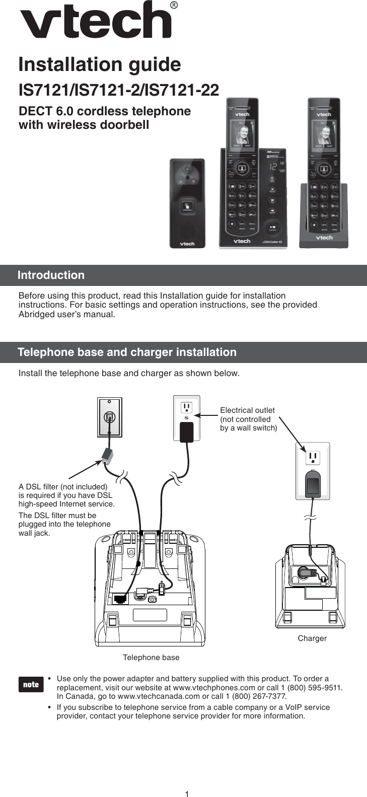 1Installation guideIS7121/IS7121-2/IS7121-22DECT 6.0 cordless telephone  with wireless doorbellBefore using this product, read this Installation guide for installation  instructions. For basic settings and operation instructions, see the provided Abridged user’s manual.Install the telephone base and charger as shown below.Use only the power adapter and battery supplied with this product. To order a replacement, visit our website at www.vtechphones.com or call 1 (800) 595-9511.  In Canada, go to www.vtechcanada.com or call 1 (800) 267-7377.If you subscribe to telephone service from a cable company or a VoIP service provider, contact your telephone service provider for more information.••Telephone baseElectrical outlet (not controlled by a wall switch)A DSL ﬁlter (not included) is required if you have DSL high-speed Internet service.The DSL ﬁlter must be plugged into the telephone wall jack.ChargerIntroductionTelephone base and charger installation
