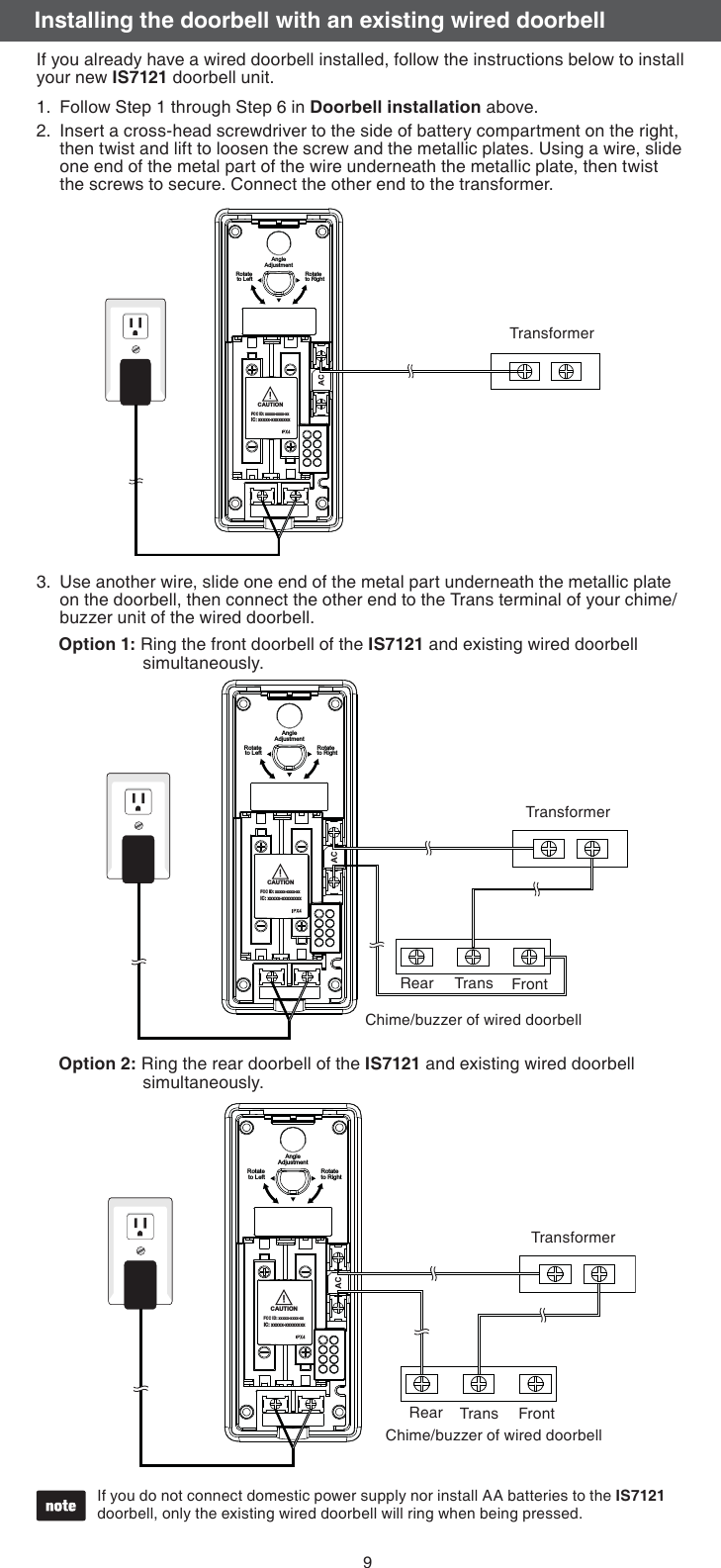 9If you already have a wired doorbell installed, follow the instructions below to install your new IS7121 doorbell unit.Follow Step 1 through Step 6 in Doorbell installation above.Insert a cross-head screwdriver to the side of battery compartment on the right, then twist and lift to loosen the screw and the metallic plates. Using a wire, slide one end of the metal part of the wire underneath the metallic plate, then twist the screws to secure. Connect the other end to the transformer.1.2.Use another wire, slide one end of the metal part underneath the metallic plate on the doorbell, then connect the other end to the Trans terminal of your chime/buzzer unit of the wired doorbell.3.If you do not connect domestic power supply nor install AA batteries to the IS7121 doorbell, only the existing wired doorbell will ring when being pressed.•CAUTIONFCC ID: xxxxx-xxxx-xxIC: xxxxx-xxxxxxxxRotateto LeftAngleAdjustmentRotateto RightTransformerTransformerOption 1: Ring the front doorbell of the IS7121 and existing wired doorbell        simultaneously.Option 2: Ring the rear doorbell of the IS7121 and existing wired doorbell       simultaneously. Rear Trans FrontCAUTIONFCC ID: xxxxx-xxxx-xxIC: xxxxx-xxxxxxxxRotateto LeftAngleAdjustmentRotateto RightTransformerChime/buzzer of wired doorbellChime/buzzer of wired doorbellCAUTIONFCC ID: xxxxx-xxxx-xxIC: xxxxx-xxxxxxxxRotateto LeftAngleAdjustmentRotateto RightTransformerRear Trans FrontInstalling the doorbell with an existing wired doorbell