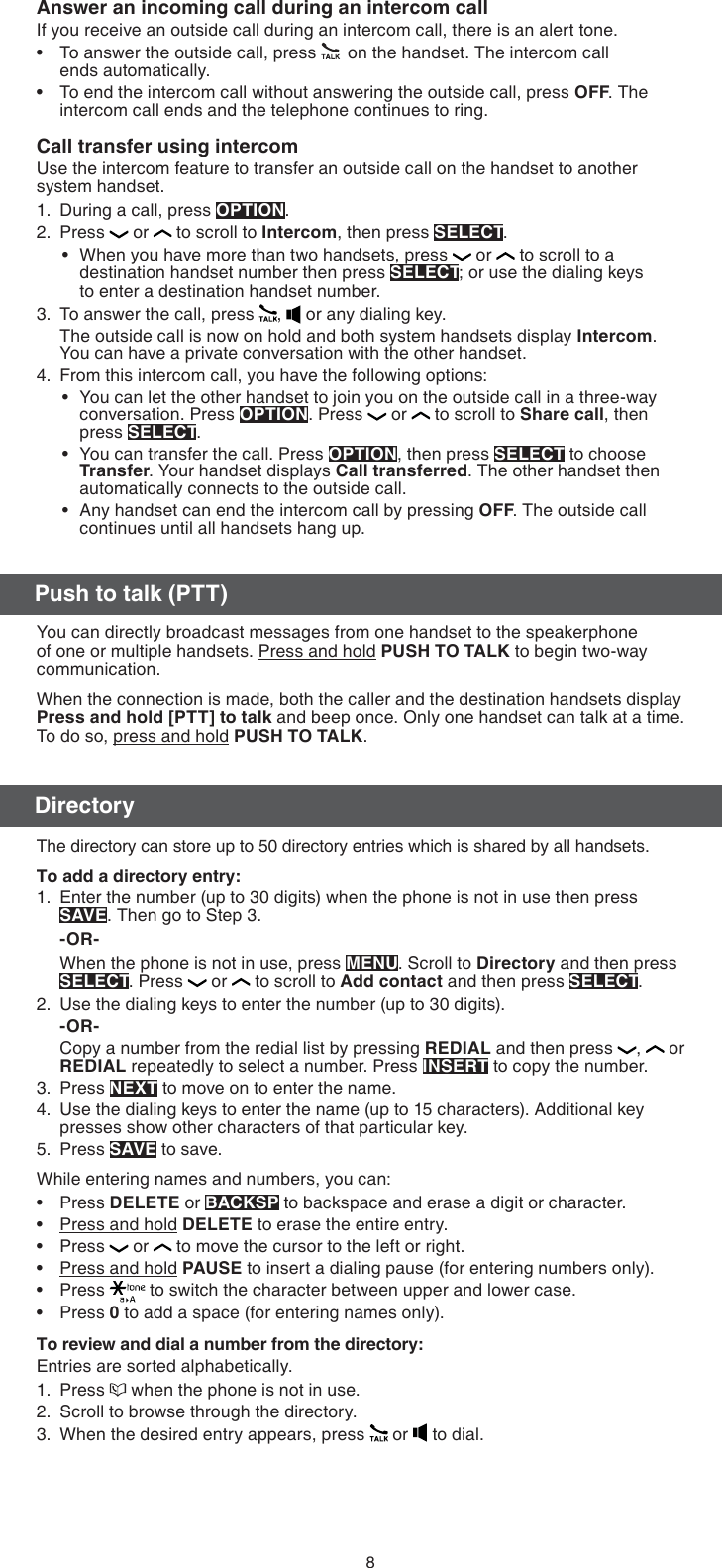 8Push to talk (PTT)DirectoryAnswer an incoming call during an intercom callIf you receive an outside call during an intercom call, there is an alert tone.To answer the outside call, press   on the handset. The intercom call  ends automatically.To end the intercom call without answering the outside call, press OFF. The intercom call ends and the telephone continues to ring.Call transfer using intercomUse the intercom feature to transfer an outside call on the handset to another system handset.During a call, press OPTION. Press   or   to scroll to Intercom, then press SELECT. When you have more than two handsets, press   or   to scroll to a destination handset number then press SELECT; or use the dialing keys  to enter a destination handset number.To answer the call, press  ,   or any dialing key.The outside call is now on hold and both system handsets display Intercom. You can have a private conversation with the other handset.From this intercom call, you have the following options:You can let the other handset to join you on the outside call in a three-way conversation. Press OPTION. Press   or   to scroll to Share call, then press SELECT.You can transfer the call. Press OPTION, then press SELECT to choose Transfer. Your handset displays Call transferred. The other handset then automatically connects to the outside call.Any handset can end the intercom call by pressing OFF. The outside call continues until all handsets hang up.••1.2.•3.4.•••You can directly broadcast messages from one handset to the speakerphone of one or multiple handsets. Press and hold PUSH TO TALK to begin two-way communication.When the connection is made, both the caller and the destination handsets display Press and hold [PTT] to talk and beep once. Only one handset can talk at a time. To do so, press and hold PUSH TO TALK.The directory can store up to 50 directory entries which is shared by all handsets.To add a directory entry:Enter the number (up to 30 digits) when the phone is not in use then press SAVE. Then go to Step 3. -OR-When the phone is not in use, press MENU. Scroll to Directory and then press SELECT. Press   or   to scroll to Add contact and then press SELECT.Use the dialing keys to enter the number (up to 30 digits).-OR-Copy a number from the redial list by pressing REDIAL and then press  ,   or REDIAL repeatedly to select a number. Press INSERT to copy the number.Press NEXT to move on to enter the name.Use the dialing keys to enter the name (up to 15 characters). Additional key presses show other characters of that particular key.Press SAVE to save.While entering names and numbers, you can:Press DELETE or BACKSP to backspace and erase a digit or character.Press and hold DELETE to erase the entire entry.Press   or   to move the cursor to the left or right. Press and hold PAUSE to insert a dialing pause (for entering numbers only).Press   to switch the character between upper and lower case.Press 0 to add a space (for entering names only).To review and dial a number from the directory:Entries are sorted alphabetically.Press   when the phone is not in use.Scroll to browse through the directory.When the desired entry appears, press   or   to dial.1.2.3.4.5.••••••1.2.3.