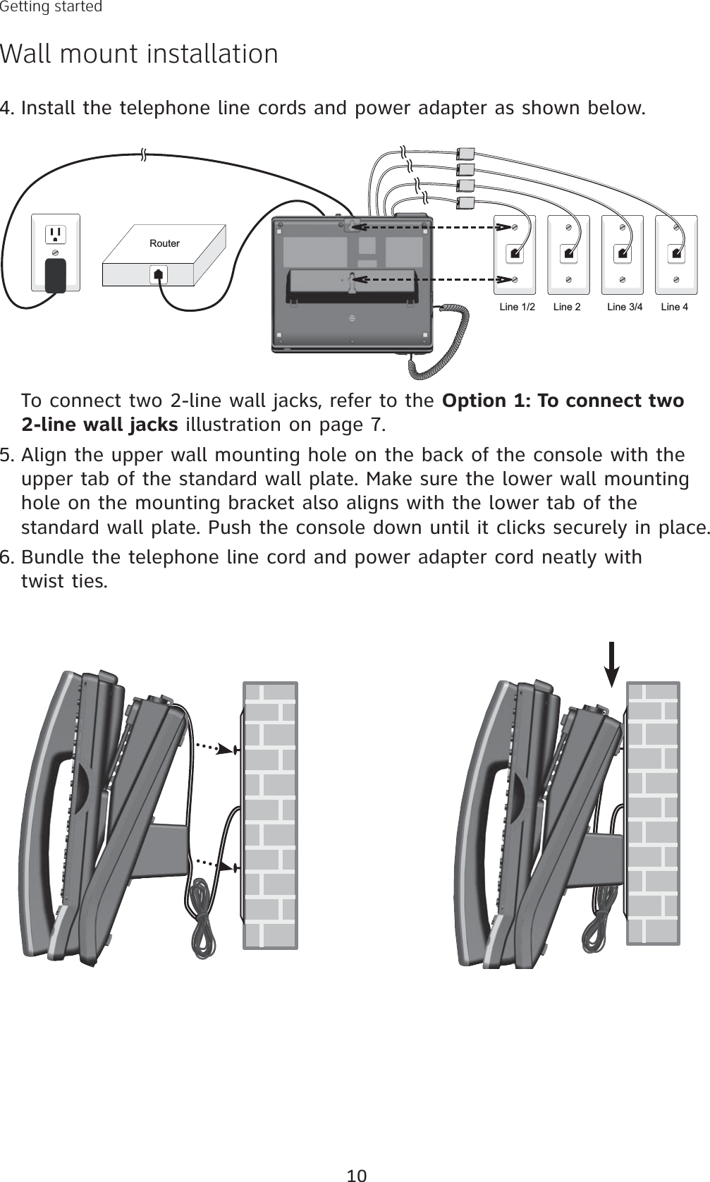 10Getting startedWall mount installationRouterLine 1/2 Line 2 Line 3/4 Line 4Install the telephone line cords and power adapter as shown below. 4.To connect two 2-line wall jacks, refer to the Option 1: To connect two 2-line wall jacks illustration on page 7.Align the upper wall mounting hole on the back of the console with the upper tab of the standard wall plate. Make sure the lower wall mounting hole on the mounting bracket also aligns with the lower tab of the standard wall plate. Push the console down until it clicks securely in place.Bundle the telephone line cord and power adapter cord neatly with twist ties. 5.6.