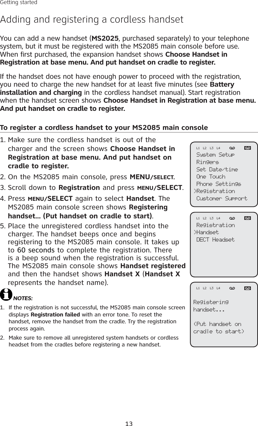 13Getting startedAdding and registering a cordless handsetYou can add a new handset (MS2025, purchased separately) to your telephone system, but it must be registered with the MS2085 main console before use. When first purchased, the expansion handset shows Choose Handset in Registration at base menu. And put handset on cradle to register. If the handset does not have enough power to proceed with the registration, you need to charge the new handset for at least five minutes (see Battery installation and charging in the cordless handset manual). Start registration when the handset screen shows Choose Handset in Registration at base menu.And put handset on cradle to register. To register a cordless handset to your MS2085 main consoleMake sure the cordless handset is out of the charger and the screen shows Choose Handset inRegistration at base menu. And put handset oncradle to register.On the MS2085 main console, press MENU/SELECT.Scroll down to Registration and press MENU/SELECT.Press MENU/SELECT again to select Handset. The MS2085 main console screen shows Registering handset... (Put handset on cradle to start).Place the unregistered cordless handset into the charger. The handset beeps once and begins registering to the MS2085 main console. It takes up to 60 seconds to complete the registration. There is a beep sound when the registration is successful. The MS2085 main console shows Handset registered and then the handset shows Handset X (Handset Xrepresents the handset name). NOTES:If the registration is not successful, the MS2085 main console screen displays Registration failed with an error tone. To reset the handset, remove the handset from the cradle. Try the registration process again. Make sure to remove all unregistered system handsets or cordless headset from the cradles before registering a new handset. 1.2.3.4.5.1.2.System SetupRingersSet Date/timeOne TouchPhone Settings&gt;RegistrationCustomer SupportL1 L2 L3 L4Registration&gt;HandsetDECT HeadsetL1 L2 L3 L4Registeringhandset...(Put handset oncradle to start)L1 L2 L3 L4