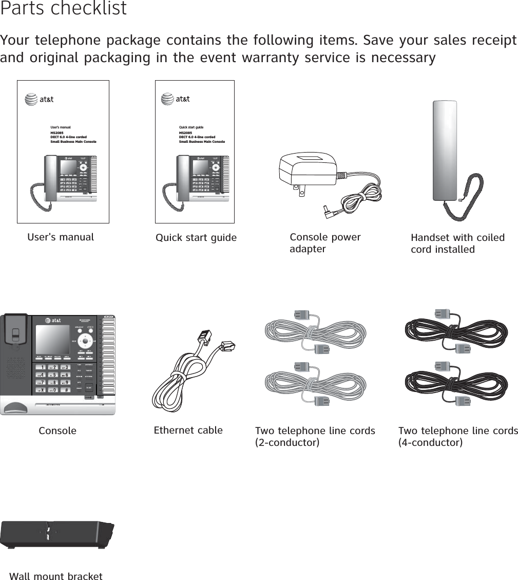 Parts checklistYour telephone package contains the following items. Save your sales receipt and original packaging in the event warranty service is necessaryHandset with coiled cord installedUser&apos;s manualConsole  Two telephone line cords (4-conductor)Console power adapterQuick start guideUser’s manual MS2085DECT 6.0 4-line cordedSmall Business Main ConsoleQuick start guideMS2085DECT 6.0 4-line cordedSmall Business Main ConsoleEthernet cableWall mount bracketTwo telephone line cords (2-conductor)