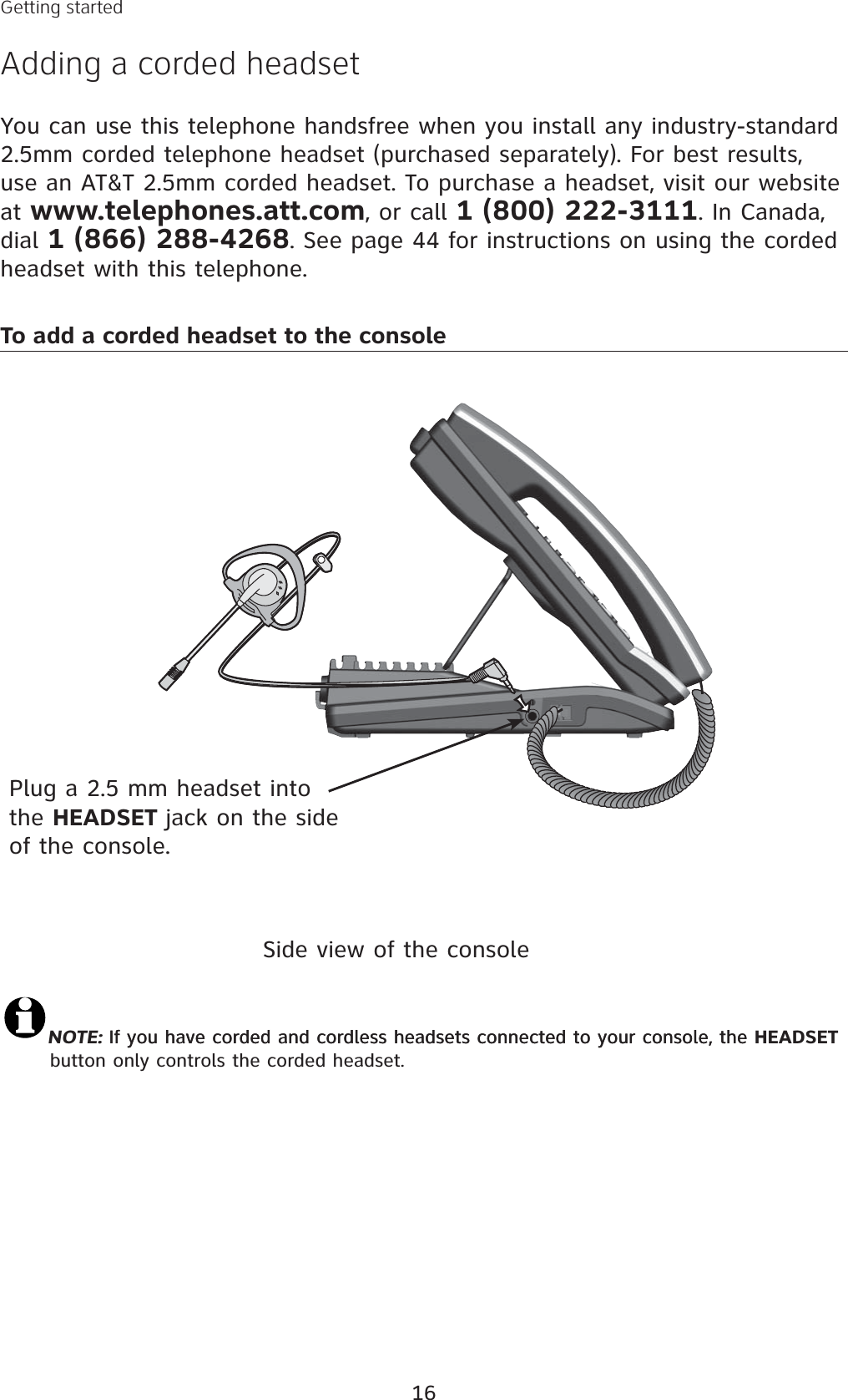 16You can use this telephone handsfree when you install any industry-standard 2.5mm corded telephone headset (purchased separately). For best results, use an AT&amp;T 2.5mm corded headset. To purchase a headset, visit our website at www.telephones.att.com, or call 1 (800) 222-3111. In Canada, dial 1 (866) 288-4268. See page 44 for instructions on using the corded headset with this telephone. Plug a 2.5 mm headset into the HEADSET jack on the side of the console.Side view of the consoleNOTE: If you have corded and cordless headsets connected to your console, theIf you have corded and cordless headsets connected to your console, the HEADSETbutton only controls the corded headset. To add a corded headset to the consoleGetting startedAdding a corded headset