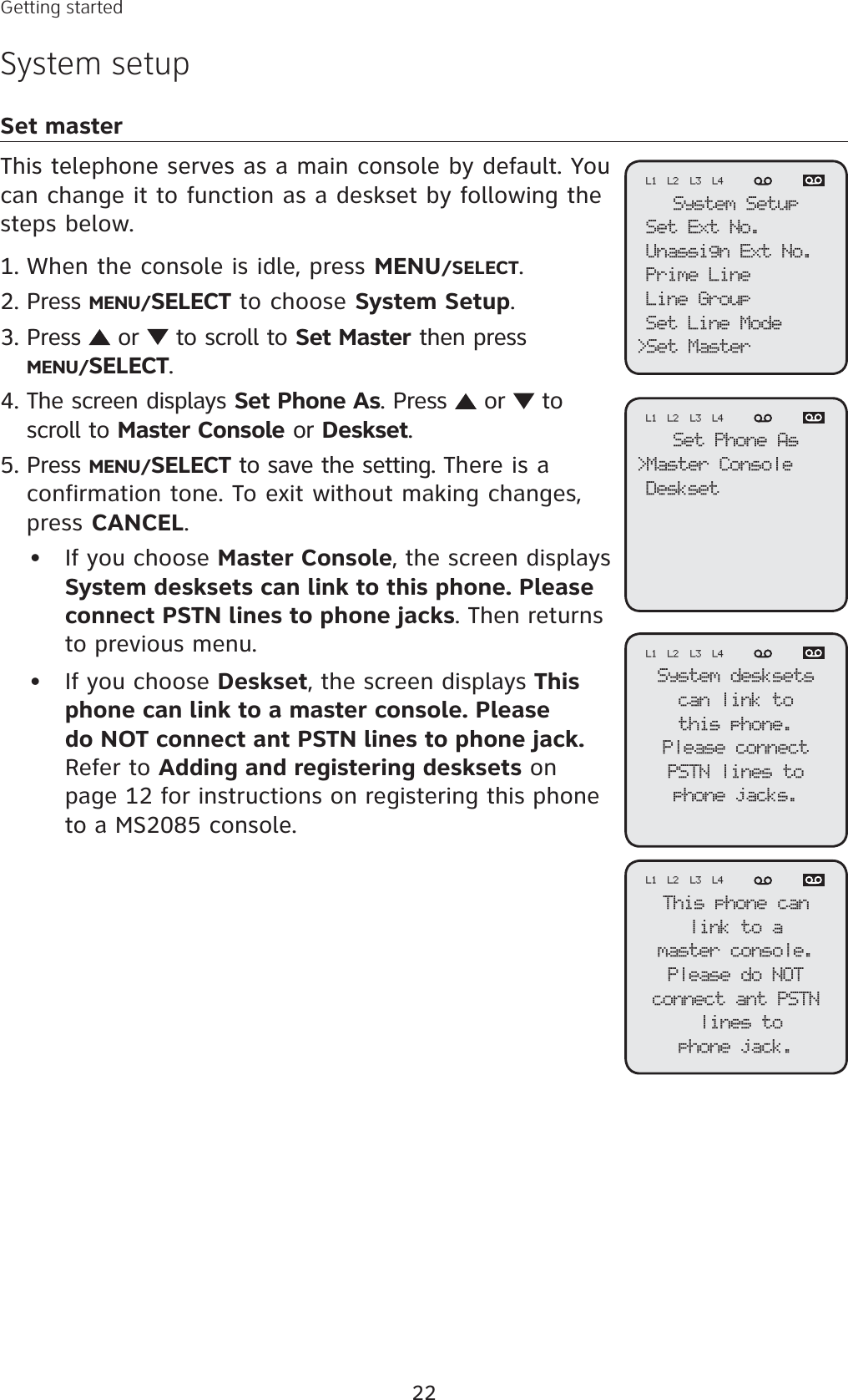 22Getting startedSystem setupSet masterThis telephone serves as a main console by default. You can change it to function as a deskset by following the steps below. When the console is idle, press MENU/SELECT.Press MENU/SELECT to choose System Setup.Press   or   to scroll to Set Master then pressMENU/SELECT.The screen displays Set Phone As. Press   or   to scroll to Master Console or Deskset.Press MENU/SELECT to save the setting. There is a confirmation tone. To exit without making changes, press CANCEL.If you choose Master Console, the screen displays System desksets can link to this phone. Please connect PSTN lines to phone jacks. Then returns to previous menu. If you choose Deskset, the screen displays Thisphone can link to a master console. Please do NOT connect ant PSTN lines to phone jack.Refer to Adding and registering desksets on page 12 for instructions on registering this phone to a MS2085 console.1.2.3.4.5.••System SetupSet Ext No.Unassign Ext No.Prime LineLine GroupSet Line Mode&gt;Set MasterL1 L2 L3 L4Set Phone As&gt;Master ConsoleDesksetL1 L2 L3 L4System desksetscan link tothis phone.Please connectPSTN lines tophone jacks.L1 L2 L3 L4This phone canlink to amaster console.Please do NOT connect ant PSTN lines to phone jack.L1 L2 L3 L4