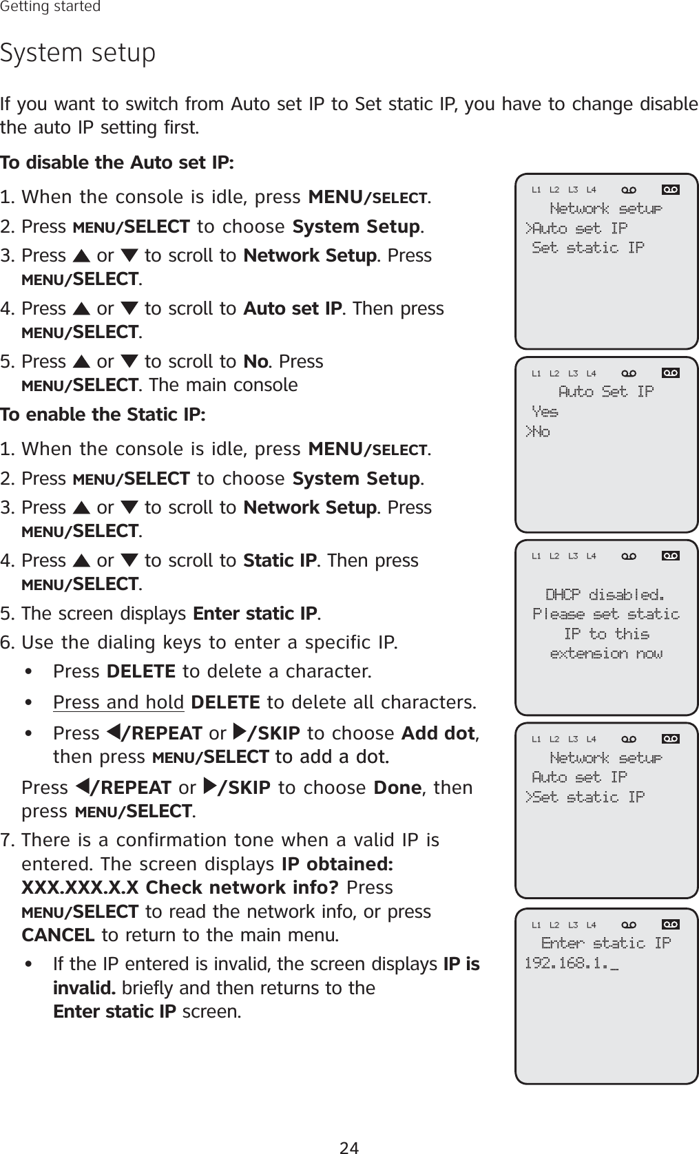 24Getting startedSystem setupIf you want to switch from Auto set IP to Set static IP, you have to change disable the auto IP setting first. To disable the Auto set IP:When the console is idle, press MENU/SELECT.Press MENU/SELECT to choose System Setup.Press   or   to scroll to Network Setup. Press MENU/SELECT.Press   or   to scroll to Auto set IP. Then press MENU/SELECT.Press   or   to scroll to No. Press MENU/SELECT. The main consoleTo enable the Static IP:When the console is idle, press MENU/SELECT.Press MENU/SELECT to choose System Setup.Press   or   to scroll to Network Setup. Press MENU/SELECT.Press   or   to scroll to Static IP. Then press MENU/SELECT.The screen displays Enter static IP.Use the dialing keys to enter a specific IP. Press DELETE to delete a character.Press and hold DELETE to delete all characters.Press  /REPEAT or /SKIP to choose Add dot,then press MENU/SELECT to add a dot.to add a dot..Press  /REPEAT or /SKIP to choose Done, then press MENU/SELECT.There is a confirmation tone when a valid IP is entered. The screen displays IP obtained: XXX.XXX.X.X Check network info? Press MENU/SELECT to read the network info, or press CANCEL to return to the main menu.If the IP entered is invalid, the screen displays IP is invalid. briefly and then returns to the Enter static IP screen.1.2.3.4.5.1.2.3.4.5.6.•••7.•Network setup&gt;Auto set IPSet static IPL1 L2 L3 L4Auto Set IPYes&gt;NoL1 L2 L3 L4DHCP disabled.Please set staticIP to thisextension nowL1 L2 L3 L4Enter static IP192.168.1._L1 L2 L3 L4Network setupAuto set IP&gt;Set static IPL1 L2 L3 L4