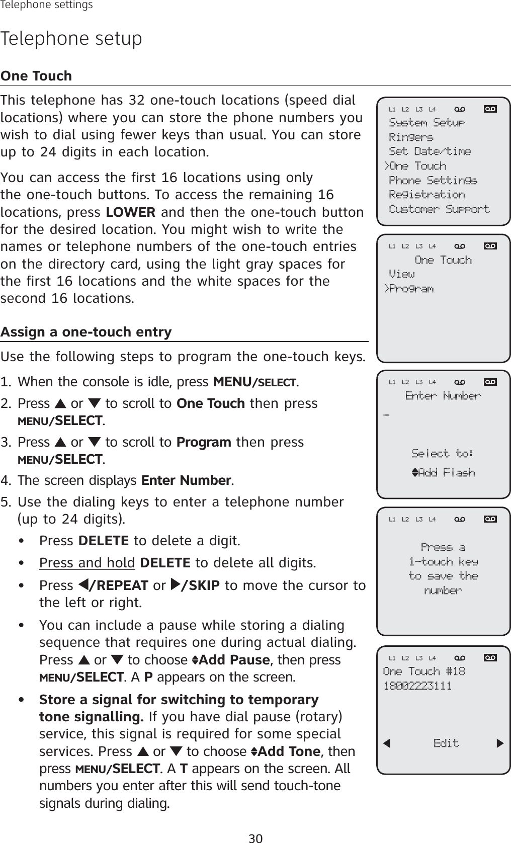 30Telephone settingsTelephone setupOne TouchThis telephone has 32 one-touch locations (speed dial locations) where you can store the phone numbers you wish to dial using fewer keys than usual. You can store up to 24 digits in each location.You can access the first 16 locations using only the one-touch buttons. To access the remaining 16 locations, press LOWER and then the one-touch button for the desired location. You might wish to write the names or telephone numbers of the one-touch entries on the directory card, using the light gray spaces for the first 16 locations and the white spaces for the second 16 locations.Assign a one-touch entryUse the following steps to program the one-touch keys.When the console is idle, press MENU/SELECT.Press   or   to scroll to One Touch then pressMENU/SELECT.Press   or   to scroll to Program then pressMENU/SELECT.The screen displays Enter Number.Use the dialing keys to enter a telephone number (up to 24 digits). Press DELETE to delete a digit.Press and hold DELETE to delete all digits. Press  /REPEAT or /SKIP to move the cursor to the left or right. You can include a pause while storing a dialing sequence that requires one during actual dialing. Press   or   to choose  Add Pause, then press MENU/SELECT. A P appears on the screen.Store a signal for switching to temporary tone signalling. If you have dial pause (rotary) service, this signal is required for some special services. Press   or   to choose  Add Tone, then press MENU/SELECT. A T appears on the screen. All numbers you enter after this will send touch-tone signals during dialing.1.2.3.4.5.•••••System SetupRingersSet Date/time&gt;One TouchPhone SettingsRegistrationCustomer SupportL1 L2 L3 L4One TouchView&gt;ProgramL1 L2 L3 L4Enter Number_Select to:Add FlashL1 L2 L3 L4Press a1-touch keyto save thenumberL1 L2 L3 L4One Touch #1818002223111       EditL1 L2 L3 L4