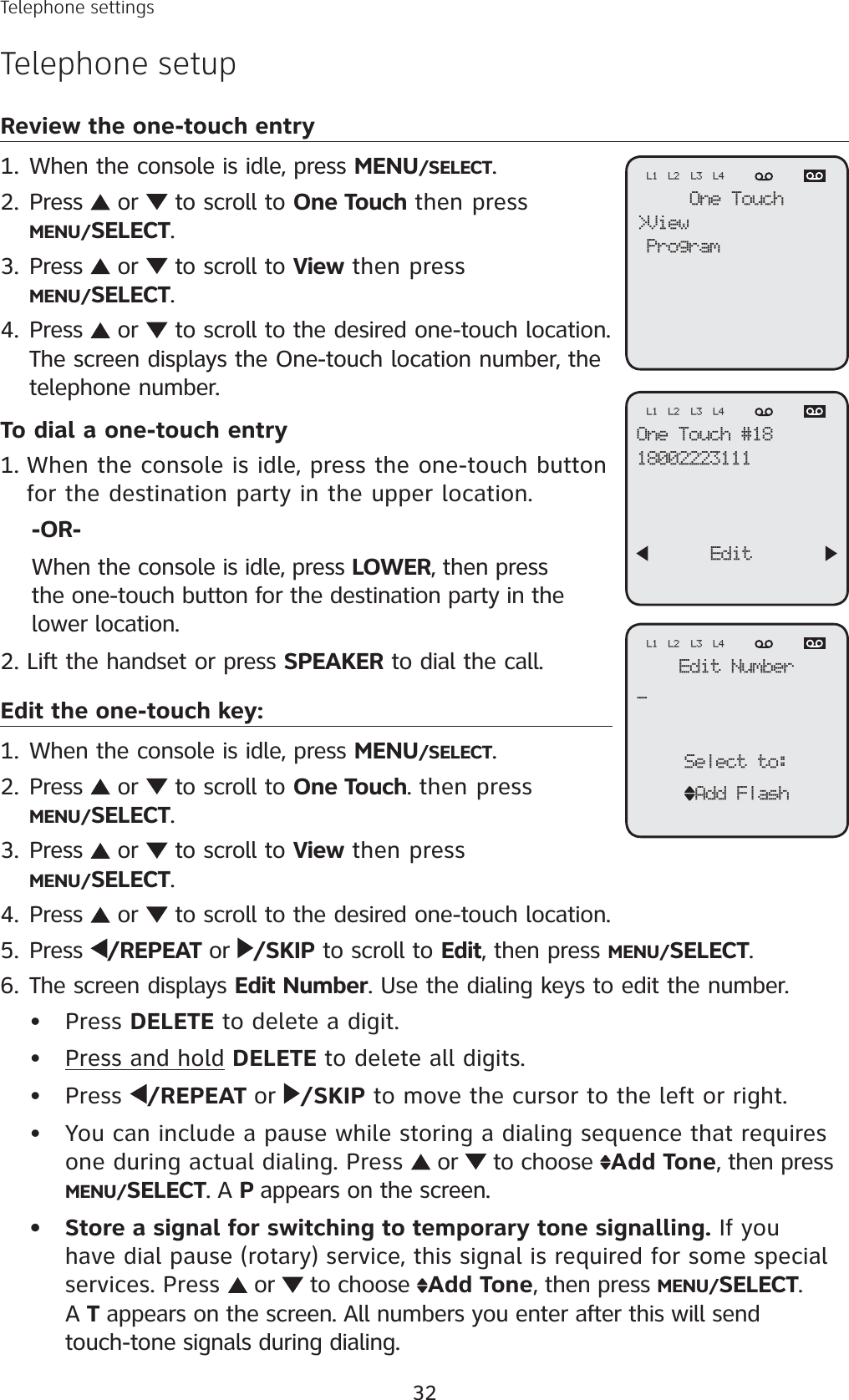 32Telephone settingsTelephone setupReview the one-touch entryWhen the console is idle, press MENU/SELECT.Press   or   to scroll to One Touch then pressMENU/SELECT.Press   or   to scroll to View then pressMENU/SELECT.Press   or   to scroll to the desired one-touch location.The screen displays the One-touch location number, the telephone number.To dial a one-touch entryWhen the console is idle, press the one-touch button for the destination party in the upper location.-OR-When the console is idle, press LOWER, then press the one-touch button for the destination party in the lower location.Lift the handset or press SPEAKER to dial the call.Edit the one-touch key:When the console is idle, press MENU/SELECT.Press   or   to scroll to One Touch. then pressMENU/SELECT.Press   or   to scroll to View then pressMENU/SELECT.Press   or   to scroll to the desired one-touch location. Press  /REPEAT or  /SKIP to scroll to Edit, then press MENU/SELECT.The screen displays Edit Number. Use the dialing keys to edit the number. Press DELETE to delete a digit.Press and hold DELETE to delete all digits. Press  /REPEAT or /SKIP to move the cursor to the left or right. You can include a pause while storing a dialing sequence that requires one during actual dialing. Press   or   to choose  Add Tone, then press MENU/SELECT. A P appears on the screen. Store a signal for switching to temporary tone signalling. If you have dial pause (rotary) service, this signal is required for some special services. Press   or   to choose  Add Tone, then press MENU/SELECT.A T appears on the screen. All numbers you enter after this will send touch-tone signals during dialing.1.2.3.4.1.2.1.2.3.4.5.6.•••••One Touch&gt;ViewProgramL1 L2 L3 L4One Touch #1818002223111      EditL1 L2 L3 L4Edit Number_Select to:Add FlashL1 L2 L3 L4