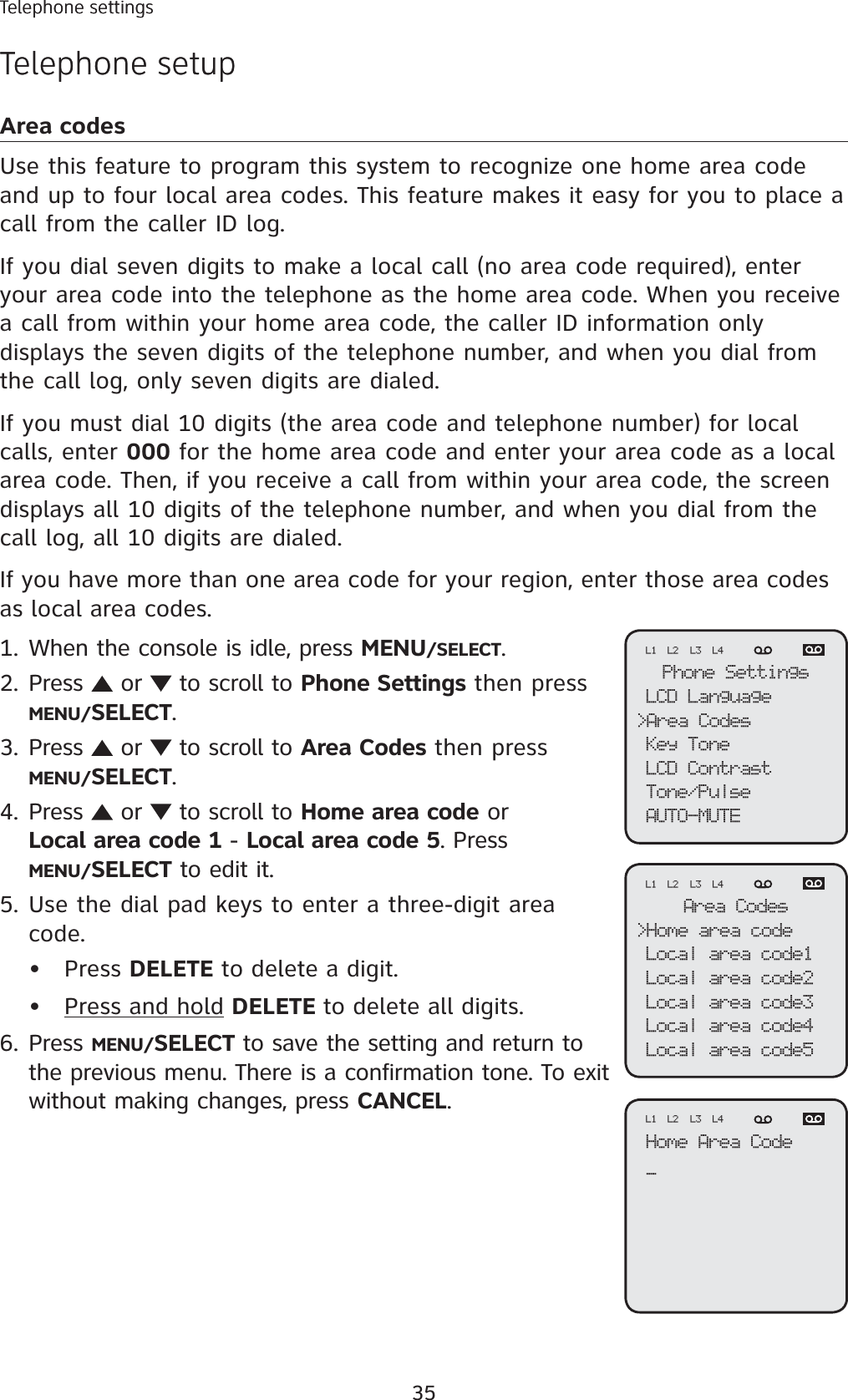 35Telephone settingsTelephone setupArea codesUse this feature to program this system to recognize one home area code and up to four local area codes. This feature makes it easy for you to place a call from the caller ID log. If you dial seven digits to make a local call (no area code required), enter your area code into the telephone as the home area code. When you receive a call from within your home area code, the caller ID information only displays the seven digits of the telephone number, and when you dial from the call log, only seven digits are dialed.If you must dial 10 digits (the area code and telephone number) for local calls, enter 000 for the home area code and enter your area code as a local area code. Then, if you receive a call from within your area code, the screen displays all 10 digits of the telephone number, and when you dial from the call log, all 10 digits are dialed. If you have more than one area code for your region, enter those area codes as local area codes. When the console is idle, press MENU/SELECT.Press   or   to scroll to Phone Settings then pressMENU/SELECT.Press   or   to scroll to Area Codes then pressMENU/SELECT.Press   or   to scroll to Home area code or Local area code 1 - Local area code 5. Press MENU/SELECT to edit it. Use the dial pad keys to enter a three-digit area code. Press DELETE to delete a digit.Press and hold DELETE to delete all digits.Press MENU/SELECT to save the setting and return to the previous menu. There is a confirmation tone. To exit without making changes, press CANCEL.1.2.3.4.5.••6.Phone SettingsLCD Language&gt;Area CodesKey ToneLCD ContrastTone/PulseAUTO-MUTEL1 L2 L3 L4Area Codes&gt;Home area codeLocal area code1Local area code2Local area code3Local area code4Local area code5L1 L2 L3 L4Home Area Code_L1 L2 L3 L4Telephone settingsTelephone setup