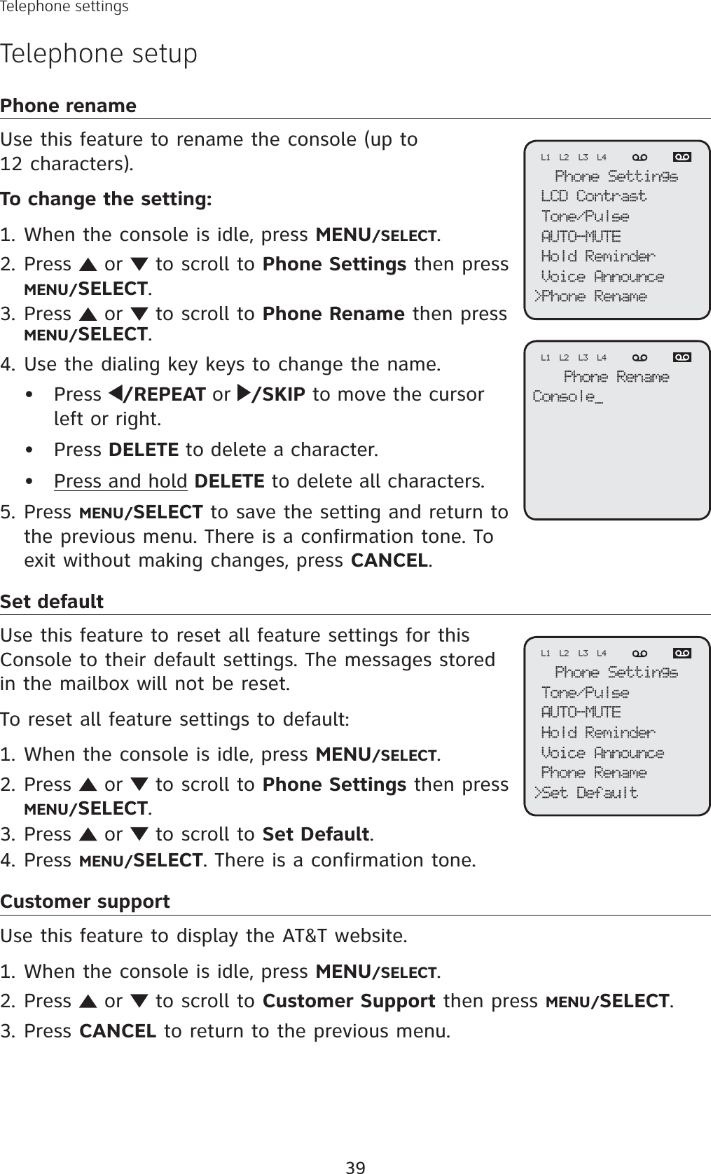 39Telephone settingsTelephone setupPhone renameUse this feature to rename the console (up to 12 characters).To change the setting:When the console is idle, press MENU/SELECT.Press   or   to scroll to Phone Settings then press MENU/SELECT.Press   or   to scroll to Phone Rename then press MENU/SELECT.Use the dialing key keys to change the name.Press  /REPEAT or /SKIP to move the cursor left or right.Press DELETE to delete a character.Press and hold DELETE to delete all characters.Press MENU/SELECT to save the setting and return to the previous menu. There is a confirmation tone. To exit without making changes, press CANCEL.Set defaultUse this feature to reset all feature settings for this Console to their default settings. The messages stored in the mailbox will not be reset.To reset all feature settings to default:When the console is idle, press MENU/SELECT.Press   or   to scroll to Phone Settings then pressMENU/SELECT.Press   or   to scroll to Set Default.Press MENU/SELECT. There is a confirmation tone.Customer supportUse this feature to display the AT&amp;T website.When the console is idle, press MENU/SELECT.Press   or   to scroll to Customer Support then press MENU/SELECT.Press CANCEL to return to the previous menu.1.2.3.4.•••5.1.2.3.4.1.2.3.Phone SettingsLCD ContrastTone/PulseAUTO-MUTEHold ReminderVoice Announce&gt;Phone RenameL1 L2 L3 L4Phone RenameConsole_L1 L2 L3 L4Phone SettingsTone/PulseAUTO-MUTEHold ReminderVoice AnnouncePhone Rename&gt;Set DefaultL1 L2 L3 L4