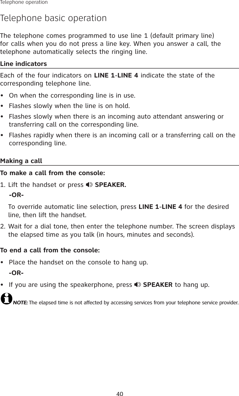 40Telephone operationTelephone basic operationThe telephone comes programmed to use line 1 (default primary line) for calls when you do not press a line key. When you answer a call, the telephone automatically selects the ringing line. Line indicatorsEach of the four indicators on LINE 1-LINE 4 indicate the state of the corresponding telephone line. On when the corresponding line is in use.Flashes slowly when the line is on hold.Flashes slowly when there is an incoming auto attendant answering or transferring call on the corresponding line. Flashes rapidly when there is an incoming call or a transferring call on the corresponding line.Making a callTo make a call from the console:Lift the handset or press  SPEAKER.    -OR-To override automatic line selection, press LINE 1-LINE 4 for the desired line, then lift the handset. 2. Wait for a dial tone, then enter the telephone number. The screen displays the elapsed time as you talk (in hours, minutes and seconds). To end a call from the console:Place the handset on the console to hang up.-OR-If you are using the speakerphone, press  SPEAKER to hang up.NOTE: The elapsed time is not affected by accessing services from your telephone service provider.••••1.••