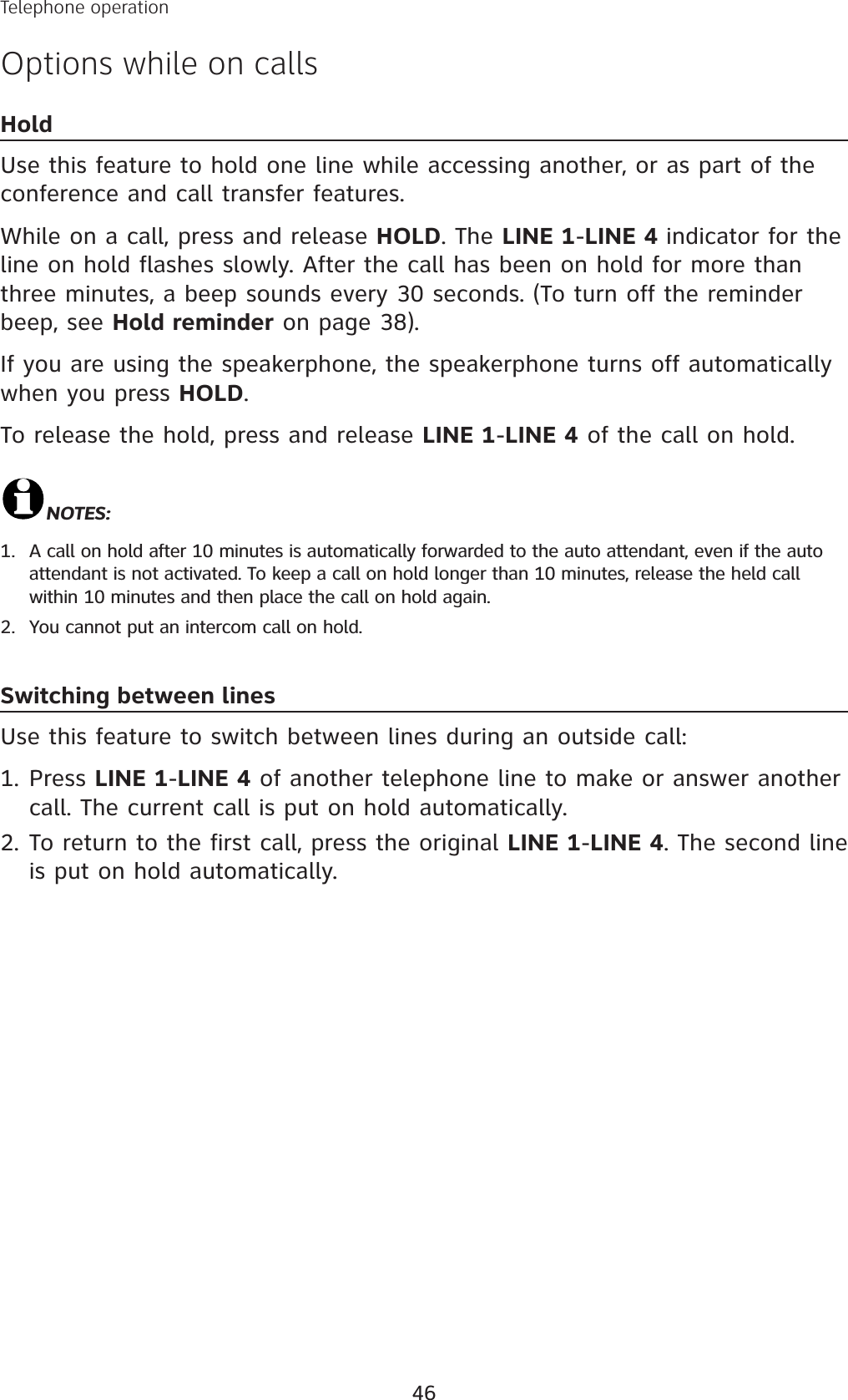 46Telephone operationOptions while on callsHoldUse this feature to hold one line while accessing another, or as part of the conference and call transfer features. While on a call, press and release HOLD. The LINE 1-LINE 4 indicator for the line on hold flashes slowly. After the call has been on hold for more than three minutes, a beep sounds every 30 seconds. (To turn off the reminder beep, see Hold reminder on page 38).If you are using the speakerphone, the speakerphone turns off automatically when you press HOLD.To release the hold, press and release LINE 1-LINE 4 of the call on hold.NOTES:A call on hold after 10 minutes is automatically forwarded to the auto attendant, even if the auto attendant is not activated. To keep a call on hold longer than 10 minutes, release the held call  within 10 minutes and then place the call on hold again.You cannot put an intercom call on hold.Switching between linesUse this feature to switch between lines during an outside call:Press LINE 1-LINE 4 of another telephone line to make or answer another call. The current call is put on hold automatically.To return to the first call, press the original LINE 1-LINE 4. The second line is put on hold automatically. 1.2.1.2.