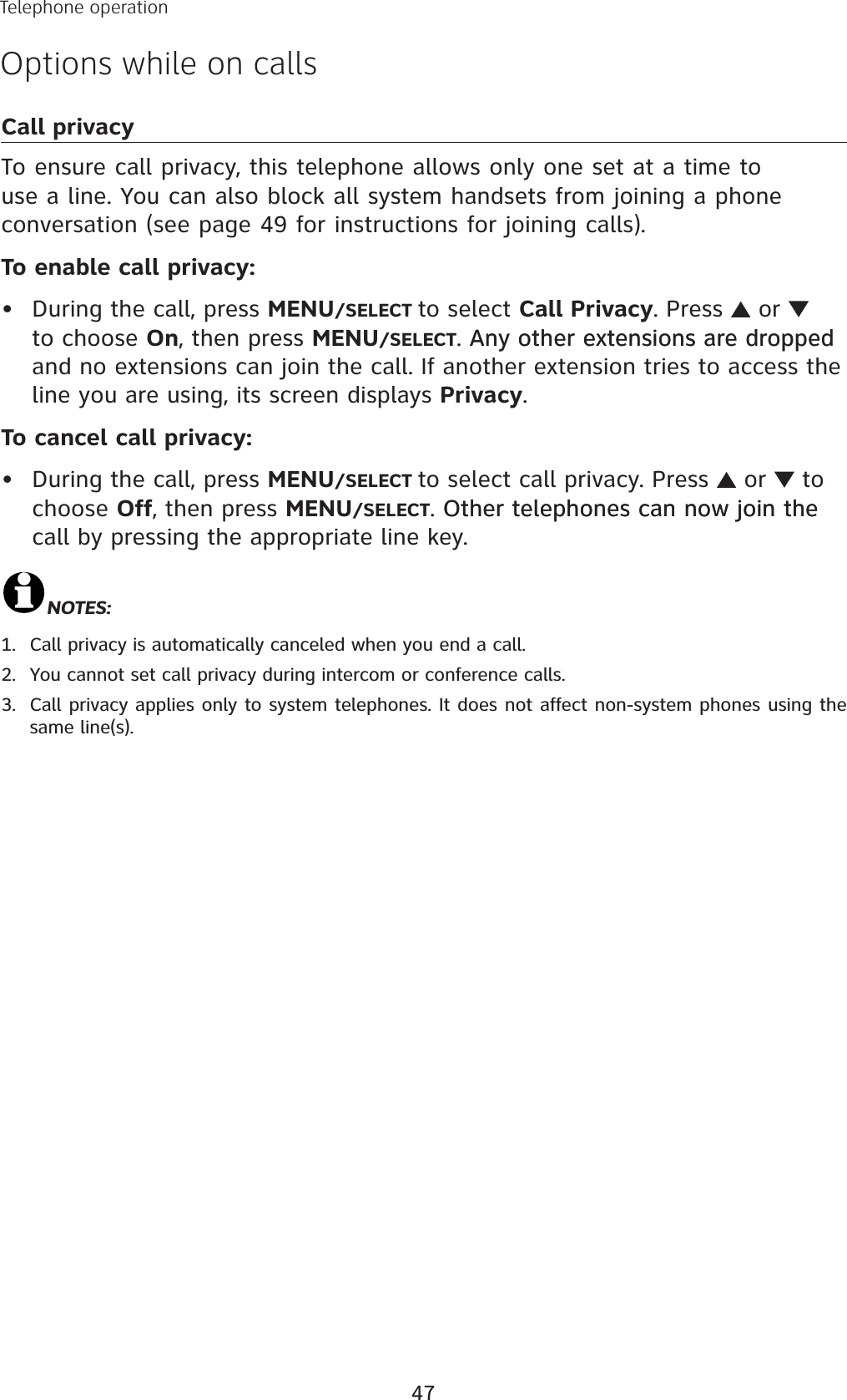47Telephone operationOptions while on callsCall privacyTo ensure call privacy, this telephone allows only one set at a time to use a line. You can also block all system handsets from joining a phone conversation (see page 49 for instructions for joining calls).To enable call privacy:During the call, press MENU/SELECT to select Call Privacy. Press   or to choose On, then press MENU/SELECT. Any other extensions are dropped Any other extensions are dropped and no extensions can join the call. If another extension tries to access the line you are using, its screen displays Privacy.To cancel call privacy:During the call, press MENU/SELECT to select call privacy. Press   or   to choose Off, then press MENU/SELECT. Other telephones can now join the Other telephones can now join the call by pressing the appropriate line key. NOTES:Call privacy is automatically canceled when you end a call. You cannot set call privacy during intercom or conference calls.Call privacy applies only to system telephones. It does not affect non-system phones using the same line(s).••1.2.3.