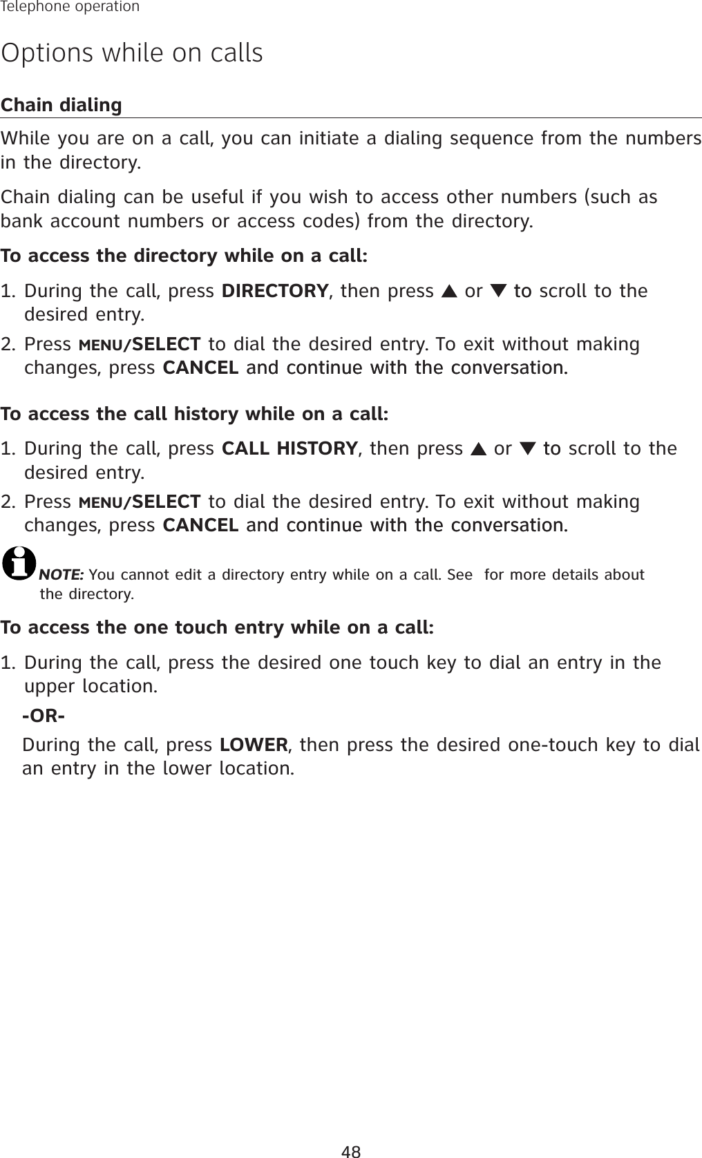 48Telephone operationOptions while on callsChain dialingWhile you are on a call, you can initiate a dialing sequence from the numbers in the directory. Chain dialing can be useful if you wish to access other numbers (such as bank account numbers or access codes) from the directory. To access the directory while on a call: During the call, press DIRECTORY, then press   or  toto scroll to the desired entry. Press MENU/SELECT to dial the desired entry. To exit without making changes, press CANCEL and continue with the conversation.and continue with the conversation.To access the call history while on a call: During the call, press CALL HISTORY, then press   or  toto scroll to the desired entry. Press MENU/SELECT to dial the desired entry. To exit without making changes, press CANCEL and continue with the conversation.and continue with the conversation.NOTE: You cannot edit a directory entry while on a call. See  for more details about the directory.To access the one touch entry while on a call: During the call, press the desired one touch key to dial an entry in the upper location. -OR-During the call, press LOWER, then press the desired one-touch key to dialan entry in the lower location.1.2.1.2.1.
