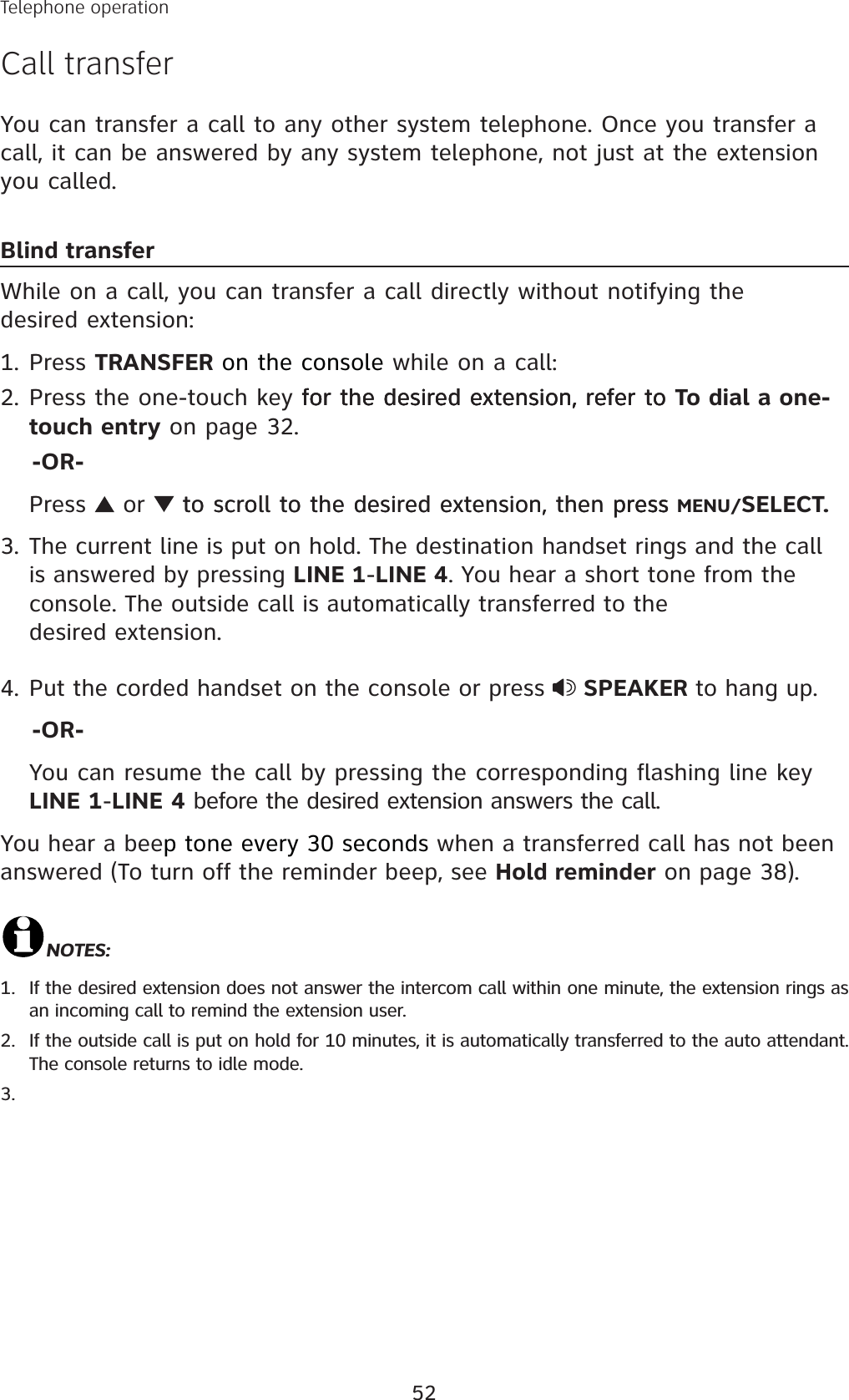 52Telephone operationCall transferYou can transfer a call to any other system telephone. Once you transfer a call, it can be answered by any system telephone, not just at the extension you called. Blind transferWhile on a call, you can transfer a call directly without notifying the desired extension:Press TRANSFER on the console while on a call:Press the one-touch key for the desired extension, refer tofor the desired extension, refer tofor the desired extension, refer to To dial a one-touch entry on page 32.    -OR-Press   or  to scroll to the desired extension, then pressto scroll to the desired extension, then press press MENU/SELECT.3. The current line is put on hold. The destination handset rings and the call is answered by pressing LINE 1-LINE 4. You hear a short tone from the console. The outside call is automatically transferred to the desired extension. 4. Put the corded handset on the console or press  SPEAKER to hang up.    -OR-You can resume the call by pressing the corresponding flashing line key LINE 1-LINE 4 before the desired extension answers the call.You hear a beep tone every 30 seconds when a transferred call has not been answered (To turn off the reminder beep, see Hold reminder on page 38).NOTES: If the desired extension does not answer the intercom call within one minute, the extension rings as an incoming call to remind the extension user. If the outside call is put on hold for 10 minutes, it is automatically transferred to the auto attendant. The console returns to idle mode. 1.2.1.2.3.