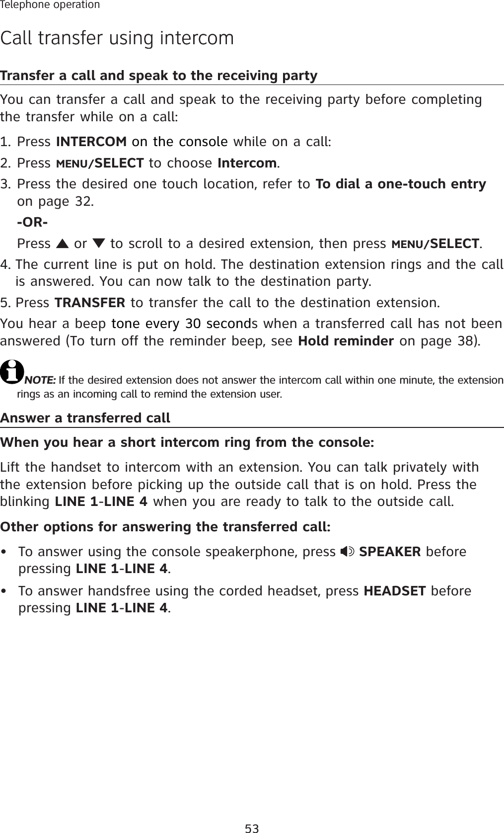 53Telephone operationCall transfer using intercomTransfer a call and speak to the receiving partyYou can transfer a call and speak to the receiving party before completing the transfer while on a call:Press INTERCOM on the console while on a call:Press MENU/SELECT to choose Intercom.Press the desired one touch location, refer to To dial a one-touch entryon page 32.-OR-Press   or   to scroll to a desired extension, then press MENU/SELECT.The current line is put on hold. The destination extension rings and the call is answered. You can now talk to the destination party. Press TRANSFER to transfer the call to the destination extension.You hear a beep tone every 30 seconds when a transferred call has not been answered (To turn off the reminder beep, see Hold reminder on page 38).NOTE: If the desired extension does not answer the intercom call within one minute, the extension rings as an incoming call to remind the extension user. Answer a transferred callWhen you hear a short intercom ring from the console:Lift the handset to intercom with an extension. You can talk privately with the extension before picking up the outside call that is on hold. Press the blinking LINE 1-LINE 4 when you are ready to talk to the outside call. Other options for answering the transferred call:To answer using the console speakerphone, press  SPEAKER before pressing LINE 1-LINE 4.To answer handsfree using the corded headset, press HEADSET before pressing LINE 1-LINE 4.1.2.3.4.5.••Telephone operationCall transfer using intercom