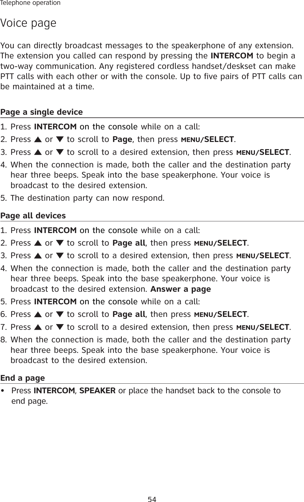 54Telephone operationVoice pageYou can directly broadcast messages to the speakerphone of any extension. The extension you called can respond by pressing the INTERCOM to begin a two-way communication. Any registered cordless handset/deskset can make PTT calls with each other or with the console. Up to five pairs of PTT calls can be maintained at a time. Page a single devicePress INTERCOM on the console while on a call:Press   or   to scroll to Page, then press MENU/SELECT.Press   or   to scroll to a desired extension, then press MENU/SELECT.When the connection is made, both the caller and the destination party hear three beeps. Speak into the base speakerphone. Your voice is broadcast to the desired extension. The destination party can now respond.Page all devicesPress INTERCOM on the console while on a call:Press   or   to scroll to Page all, then press MENU/SELECT.Press   or   to scroll to a desired extension, then press MENU/SELECT.When the connection is made, both the caller and the destination party hear three beeps. Speak into the base speakerphone. Your voice is broadcast to the desired extension. Answer a pagePress INTERCOM on the console while on a call:Press   or   to scroll to Page all, then press MENU/SELECT.Press   or   to scroll to a desired extension, then press MENU/SELECT.When the connection is made, both the caller and the destination party hear three beeps. Speak into the base speakerphone. Your voice is broadcast to the desired extension. End a page Press INTERCOM, SPEAKER or place the handset back to the console to end page.1.2.3.4.5.1.2.3.4.5.6.7.8.•Telephone operationVoice page