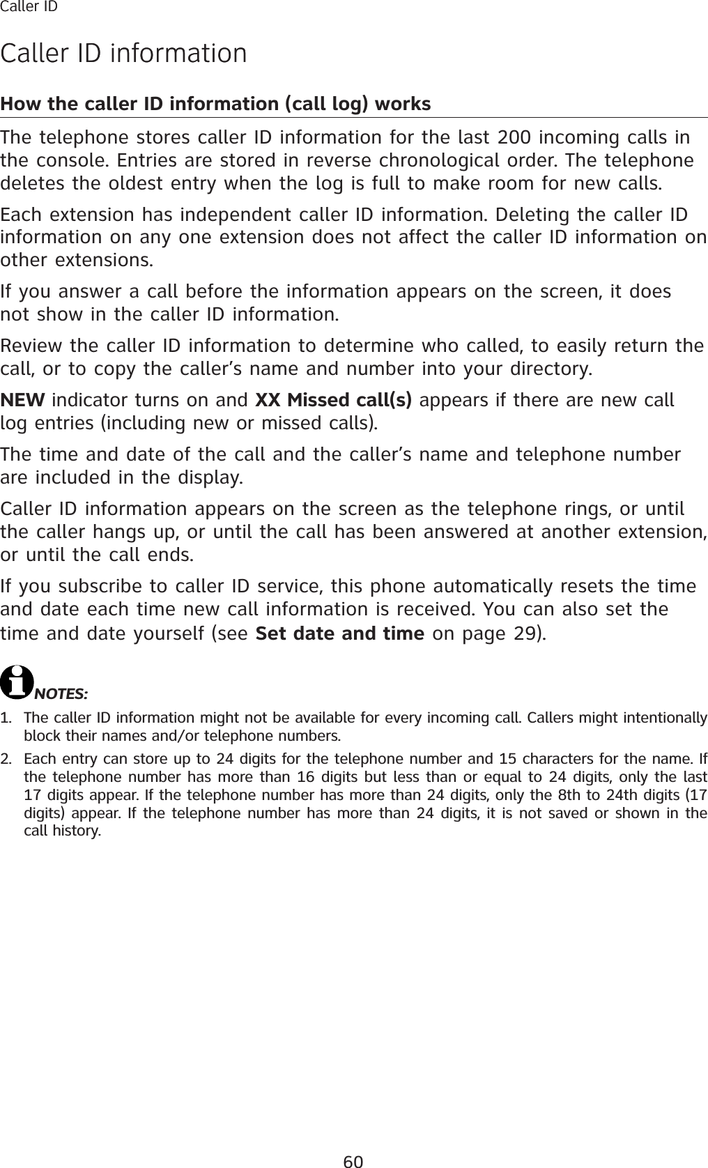 60Caller IDCaller ID informationHow the caller ID information (call log) worksThe telephone stores caller ID information for the last 200 incoming calls in the console. Entries are stored in reverse chronological order. The telephone deletes the oldest entry when the log is full to make room for new calls. Each extension has independent caller ID information. Deleting the caller ID information on any one extension does not affect the caller ID information on other extensions. If you answer a call before the information appears on the screen, it does not show in the caller ID information. Review the caller ID information to determine who called, to easily return the call, or to copy the caller’s name and number into your directory. NEW indicator turns on and XX Missed call(s) appears if there are new call log entries (including new or missed calls). The time and date of the call and the caller’s name and telephone number are included in the display. Caller ID information appears on the screen as the telephone rings, or until the caller hangs up, or until the call has been answered at another extension, or until the call ends. If you subscribe to caller ID service, this phone automatically resets the time and date each time new call information is received. You can also set the time and date yourself (see Set date and time on page 29).NOTES: 1. The caller ID information might not be available for every incoming call. Callers might intentionally block their names and/or telephone numbers. 2. Each entry can store up to 24 digits for the telephone number and 15 characters for the name. If the telephone number has more than 16 digits but less than or equal to 24 digits, only the last 17 digits appear. If the telephone number has more than 24 digits, only the 8th to 24th digits (17 digits) appear. If the telephone number has more than 24 digits, it is not saved or shown in the call history. Caller IDCaller ID information