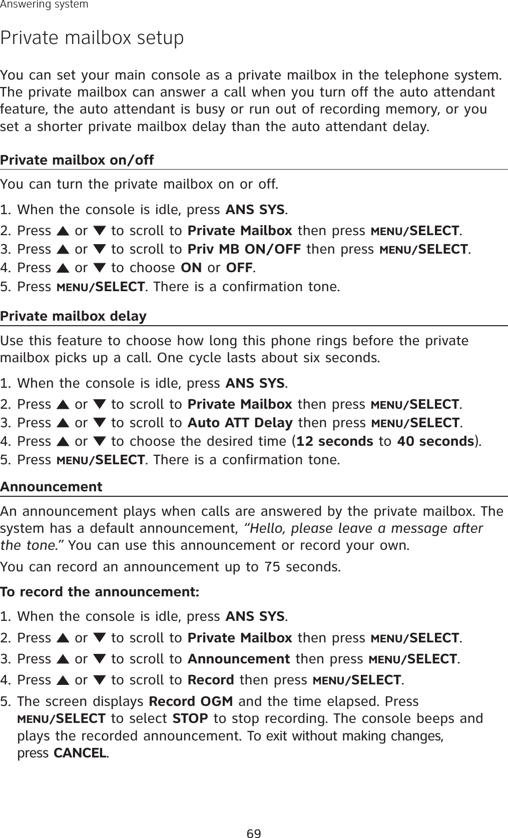 69Answering systemPrivate mailbox setupYou can set your main console as a private mailbox in the telephone system. The private mailbox can answer a call when you turn off the auto attendant feature, the auto attendant is busy or run out of recording memory, or you set a shorter private mailbox delay than the auto attendant delay.Private mailbox on/offYou can turn the private mailbox on or off. When the console is idle, press ANS SYS.Press   or   to scroll to Private Mailbox then press MENU/SELECT.Press   or   to scroll to Priv MB ON/OFF then press MENU/SELECT.Press   or   to choose ON or OFF.Press MENU/SELECT. There is a confirmation tone.Private mailbox delayUse this feature to choose how long this phone rings before the private mailbox picks up a call. One cycle lasts about six seconds.When the console is idle, press ANS SYS.Press   or   to scroll to Private Mailbox then press MENU/SELECT.Press   or   to scroll to Auto ATT Delay then press MENU/SELECT.Press   or   to choose the desired time (12 seconds to 40 seconds).Press MENU/SELECT. There is a confirmation tone.AnnouncementAn announcement plays when calls are answered by the private mailbox. The system has a default announcement, “Hello, please leave a message after the tone.” You can use this announcement or record your own. You can record an announcement up to 75 seconds. To record the announcement:When the console is idle, press ANS SYS.Press   or   to scroll to Private Mailbox then press MENU/SELECT.Press   or   to scroll to Announcement then press MENU/SELECT.Press   or   to scroll to Record then press MENU/SELECT.The screen displays Record OGM and the time elapsed. Press MENU/SELECT to select STOP to stop recording. The console beeps and plays the recorded announcement. To exit without making changes, press CANCEL.1.2.3.4.5.1.2.3.4.5.1.2.3.4.5.