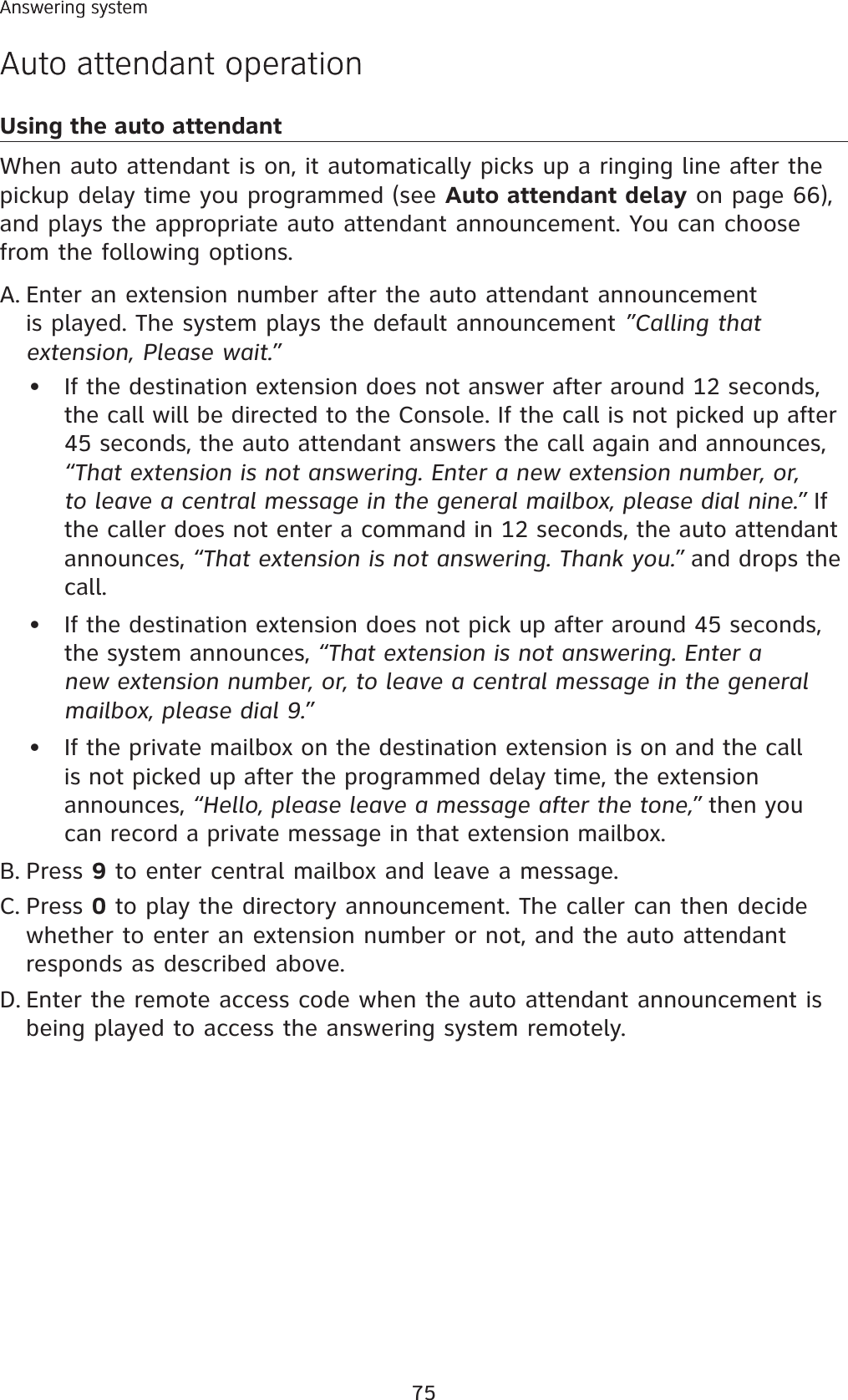 75Answering systemAuto attendant operationUsing the auto attendant When auto attendant is on, it automatically picks up a ringing line after the pickup delay time you programmed (see Auto attendant delay on page 66),and plays the appropriate auto attendant announcement. You can choose from the following options.Enter an extension number after the auto attendant announcement is played. The system plays the default announcement ”Calling thatextension, Please wait.”If the destination extension does not answer after around 12 seconds, the call will be directed to the Console. If the call is not picked up after 45 seconds, the auto attendant answers the call again and announces, “That extension is not answering. Enter a new extension number, or,to leave a central message in the general mailbox, please dial nine.” If the caller does not enter a command in 12 seconds, the auto attendant announces, “That extension is not answering. Thank you.” and drops the call.If the destination extension does not pick up after around 45 seconds,the system announces, “That extension is not answering. Enter a new extension number, or, to leave a central message in the general mailbox, please dial 9.”If the private mailbox on the destination extension is on and the call is not picked up after the programmed delay time, the extension announces, “Hello, please leave a message after the tone,” then you can record a private message in that extension mailbox.Press 9 to enter central mailbox and leave a message. Press 0 to play the directory announcement. The caller can then decide whether to enter an extension number or not, and the auto attendant responds as described above.Enter the remote access code when the auto attendant announcement is being played to access the answering system remotely. A.•••B.C.D.Answering systemAuto attendant operation