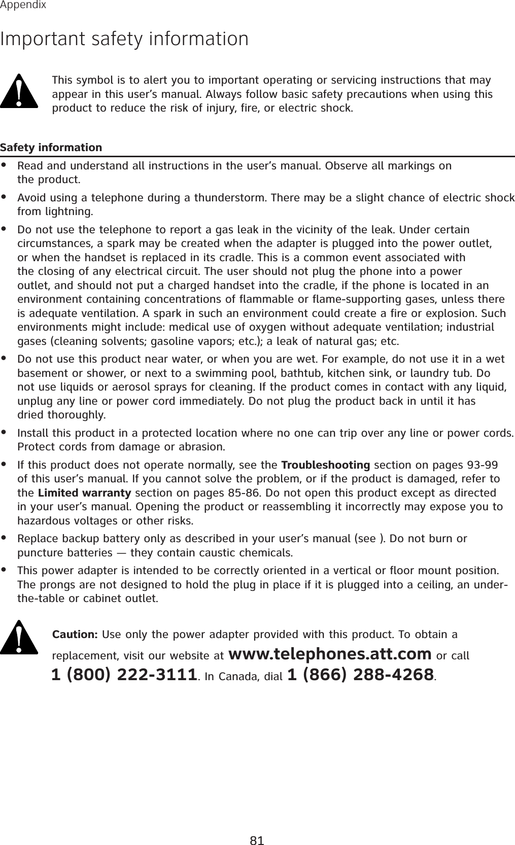 This symbol is to alert you to important operating or servicing instructions that may appear in this user’s manual. Always follow basic safety precautions when using this product to reduce the risk of injury, fire, or electric shock.Safety informationRead and understand all instructions in the user’s manual. Observe all markings on the product.Avoid using a telephone during a thunderstorm. There may be a slight chance of electric shock from lightning.Do not use the telephone to report a gas leak in the vicinity of the leak. Under certain circumstances, a spark may be created when the adapter is plugged into the power outlet, or when the handset is replaced in its cradle. This is a common event associated with the closing of any electrical circuit. The user should not plug the phone into a power outlet, and should not put a charged handset into the cradle, if the phone is located in an environment containing concentrations of flammable or flame-supporting gases, unless there is adequate ventilation. A spark in such an environment could create a fire or explosion. Such environments might include: medical use of oxygen without adequate ventilation; industrial gases (cleaning solvents; gasoline vapors; etc.); a leak of natural gas; etc.Do not use this product near water, or when you are wet. For example, do not use it in a wet basement or shower, or next to a swimming pool, bathtub, kitchen sink, or laundry tub. Do not use liquids or aerosol sprays for cleaning. If the product comes in contact with any liquid, unplug any line or power cord immediately. Do not plug the product back in until it has dried thoroughly.Install this product in a protected location where no one can trip over any line or power cords. Protect cords from damage or abrasion.If this product does not operate normally, see the Troubleshooting section on pages 93-99of this user’s manual. If you cannot solve the problem, or if the product is damaged, refer to the Limited warranty section on pages 85-86. Do not open this product except as directed in your user’s manual. Opening the product or reassembling it incorrectly may expose you to hazardous voltages or other risks.Replace backup battery only as described in your user’s manual (see ). Do not burn or puncture batteries — they contain caustic chemicals.This power adapter is intended to be correctly oriented in a vertical or floor mount position. The prongs are not designed to hold the plug in place if it is plugged into a ceiling, an under-the-table or cabinet outlet.Caution: Use only the power adapter provided with this product. To obtain a replacement, visit our website at www.telephones.att.com or call 1 (800) 222-3111. In Canada, dial 1 (866) 288-4268.••••••••AppendixImportant safety information81